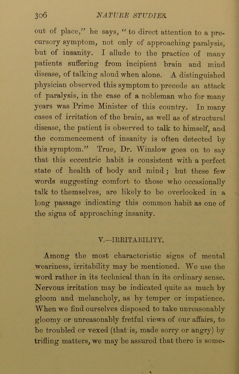 out of place,” he says, “ to direct attention to a pre- cursory symptom, not only of approaching paralysis, hut of insanity. I allude to the practice of many patients suffering from incipient brain and mind disease, of talking aloud when alone. A distinguished physician observed this symptom to precede an attack of paralysis, in the case of a nobleman who for many years was Prime Minister of this country. In many cases of irritation of the brain, as well as of structural disease, the patient is observed to talk to himself, and the commencement of insanity is often detected by this symptom.” True, Dr. Winslow goes on to say that this eccentric habit is consistent with a perfect state of health of body and mind; but these few words suggesting comfort to those who occasionally talk to themselves, are likely to be overlooked in a long passage indicating this common habit as one of the signs of approaching insanity. V.— IRRITABILITY. Among the most characteristic signs of mental weariness, irritability may be mentioned. We use the word rather in its technical than in its ordinary sense. Nervous irritation may be indicated quite as much by gloom and melancholy, as by temper or impatience. When we find ourselves disposed to take unreasonably gloomy or unreasonably fretful views of our affairs, to be troubled or vexed (that is, made sorry or angry) by trifling matters, we may be assured that there is some-