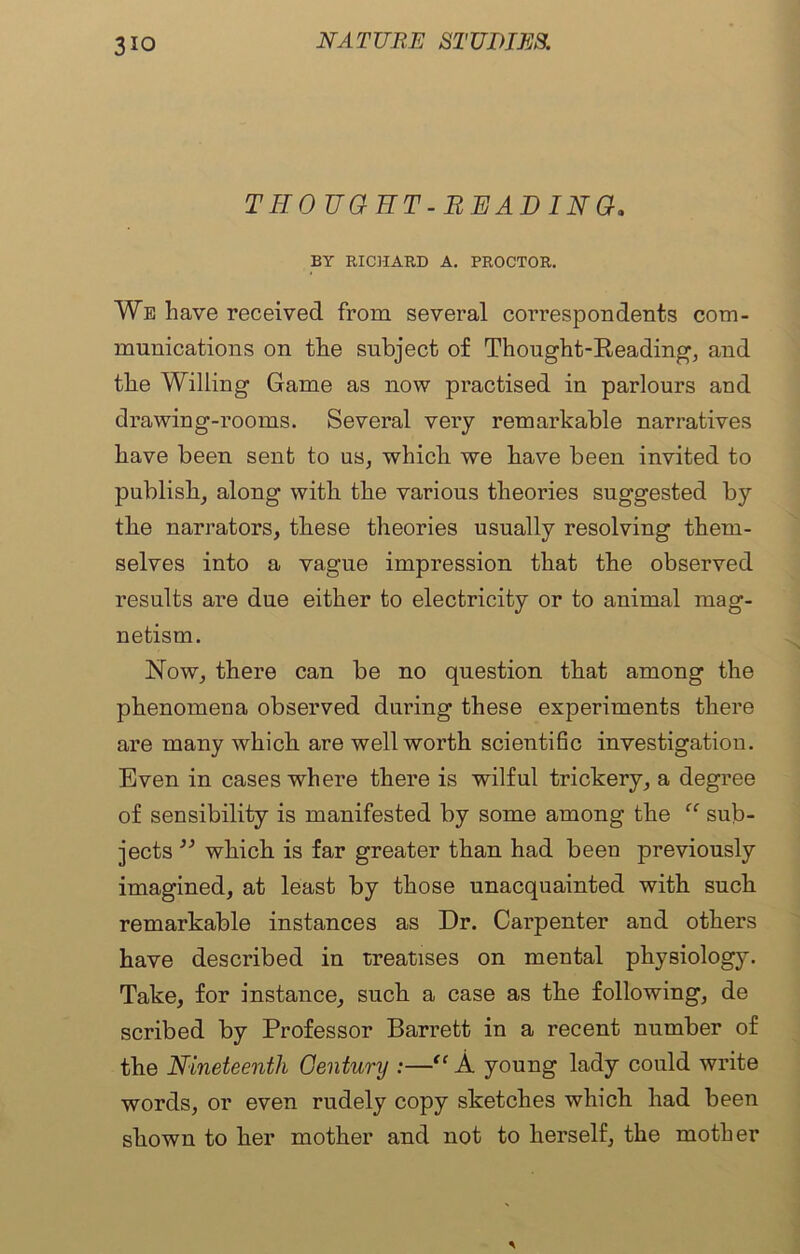 3io THOUGHT-READING. BY RICHARD A. PROCTOR. We have received from several correspondents com- munications on the subject of Thought-Reading, and the Willing Game as now practised in parlours and drawing-rooms. Several very remarkable narratives have been sent to us, which we have been invited to publish, along with the various theories suggested by the narrators, these theories usually resolving them- selves into a vague impression that the observed results are due either to electricity or to animal mag- netism. Now, there can be no question that among the phenomena observed during these experiments there are many which are well worth scientific investigation. Even in cases where there is wilful trickery, a degree of sensibility is manifested by some among the “ sub- jects ” which is far greater than had been previously imagined, at least by those unacquainted with such remarkable instances as Dr. Carpenter and others have described in treatises on mental physiology. Take, for instance, such a case as the following, de scribed by Professor Barrett in a recent number of the Nineteenth Century :—“ A young lady could write words, or even rudely copy sketches which had been shown to her mother and not to herself, the mother