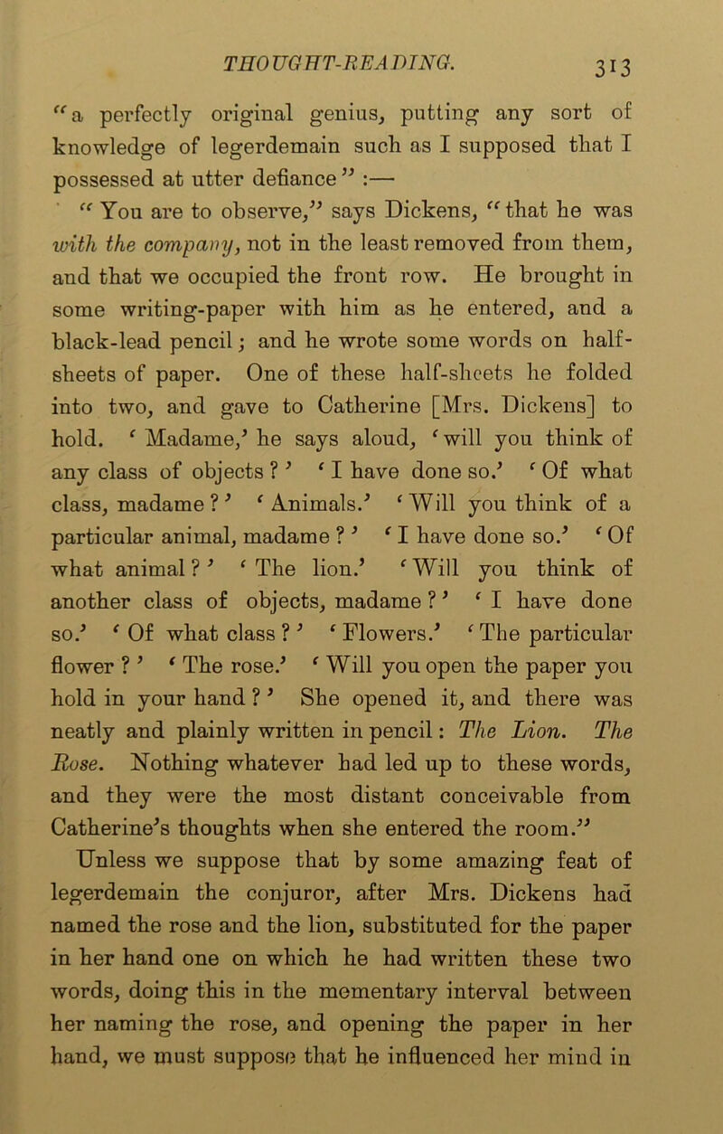 TIIO UG HT-R EA D TNG. “a perfectly original genius, putting any sort of knowledge of legerdemain such as I supposed that I possessed at utter defiance '' :— “ You are to observe,” says Dickens, “ that he was with the company, not in the least removed from them, and that we occupied the front row. He brought in some writing-paper with him as he entered, and a black-lead pencil; and he wrote some words on half- sheets of paper. One of these half-sheets he folded into two, and gave to Catherine [Mrs. Dickens] to hold. ‘ Madame/ he says aloud, ‘will you think of any class of objects ? ' ‘I have done so/ ‘ Of what class, madame ? ' ‘Animals/ ‘Will you think of a particular animal, madame ? ' ‘I have done so/ ‘ Of what animal ?' ‘The lion/ ‘Will you think of another class of objects, madame ?' ‘I have done so/ ‘ Of what class ? ' ‘ Flowers/ ‘ The particular flower ? ’ ‘ The rose/ ‘ Will you open the paper you hold in your hand ? ' She opened it, and there was neatly and plainly written in pencil: The Lion. The Rose. Nothing whatever had led up to these words, and they were the most distant conceivable from Catherine's thoughts when she entered the room/' Unless we suppose that by some amazing feat of legerdemain the conjuror, after Mrs. Dickens had named the rose and the lion, substituted for the paper in her hand one on which he had written these two words, doing this in the mementary interval between her naming the rose, and opening the paper in her hand, we must suppose that he influenced her mind in