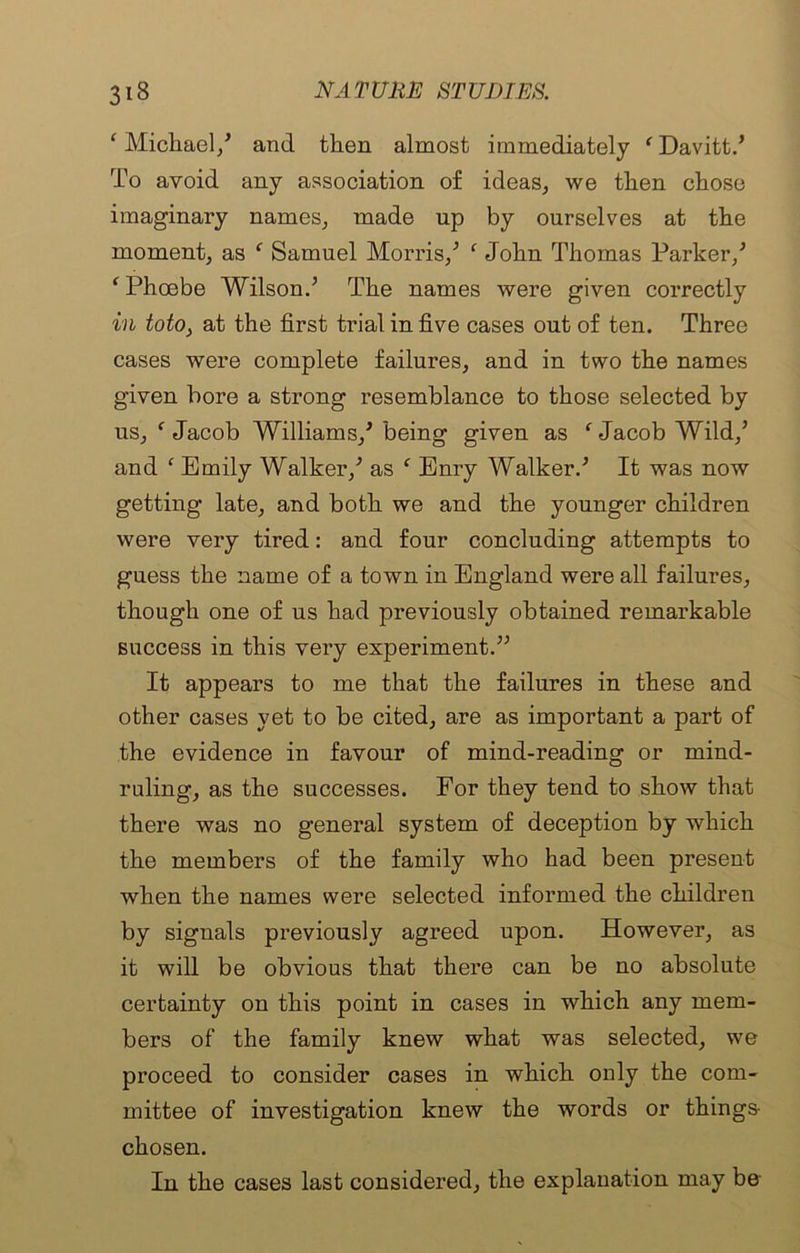 ‘ Michael/ and then almost immediately * Davitt.’ To avoid any association of ideas, we then chose imaginary names, made np by ourselves at the moment, as ‘ Samuel Morris/ ‘ John Thomas Parker/ ‘ Phoebe Wilson.’ The names were given correctly in toto> at the first trial in five cases out of ten. Three cases were complete failures, and in two the names given bore a strong resemblance to those selected by us, f Jacob Williams/ being given as ‘ Jacob Wild/ and f Emily Walker/ as f Enry Walker.’ It was now getting late, and both we and the younger children were very tired: and four concluding attempts to guess the name of a town in England were all failures, though one of us had previously obtained remarkable success in this very experiment.” It appears to me that the failures in these and other cases yet to be cited, are as important a part of the evidence in favour of mind-reading or mind- ruling, as the successes. For they tend to show that there was no general system of deception by which the members of the family who had been present when the names were selected informed the children by signals previously agreed upon. However, as it will be obvious that there can be no absolute certainty on this point in cases in which any mem- bers of the family knew what was selected, we proceed to consider cases in which only the com- mittee of investigation knew the words or things- chosen. In the cases last considered, the explanation may be