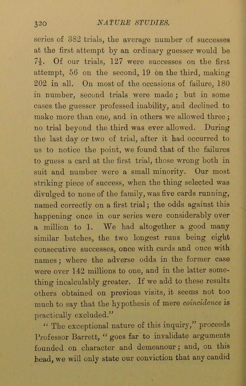 series of 382 trials, tlie average number of successes at tbe first attempt by an ordinary guesser would be 7^. Of our trials, 127 were successes on the first attempt, 56 on the second, 19 on the third, making 202 in all. On most of the occasions of failure, 180 in number, second trials were made ; but in some cases the guesser professed inability, and declined to make more than one, and in others we allowed three; no trial beyond the third was ever allowed. During the last day or two of trial, after it had occurred to us to notice the point, we found that of the failures to guess a card at the first trial, those wrong both in suit and number were a small minority. Our most striking piece of success, when the thing selected was divulged to none of the family, was five cards running, named correctly on a first trial; the odds against this happening once in our series were considerably over a million to 1. We had altogether a good many similar batches, the two longest runs being eight consecutive successes, once with cards and once with names; where the adverse odds in the former case were over 142 millions to one, and in the latter some- thing incalculably greater. If we add to these results others obtained on previous visits, it seems not too much to say that the hypothesis of mere coincidence is practically excluded.” “ The exceptional nature of this inquiry,” proceeds Professor Barrett, (C goes far to invalidate arguments founded on character and demeanour; and, on this head, we will only state our conviction that any candid