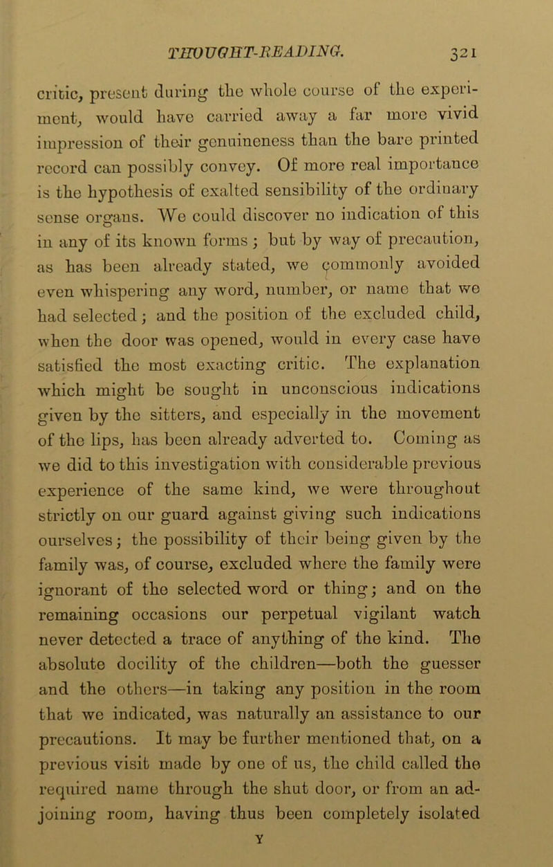 critic, present during tlio whole course ol the experi- ment, would have carried away a far more vivid impression of their genuineness than the bare printed record can possibly convey. Of more real importance is the hypothesis of exalted sensibility of the ordinary sense organs. We could discover no indication of this in any of its known forms ; but by way of precaution, as has been already stated, we ^ommonly avoided even whispering any word, number, or name that we had selected; and the position of the excluded child, when the door was opened, would in every case have satisfied the most exacting critic. The explanation which might be sought in unconscious indications given by the sitters, and especially in the movement of the lips, has been already adverted to. Coming as we did to this investigation with considerable previous experience of the same kind, we were throughout strictly on our guard against giving such indications ourselves; the possibility of their being given by the family was, of course, excluded where the family were ignorant of the selected word or thing; and on the remaining occasions our perpetual vigilant watch never detected a trace of anything of the kind. The absolute docility of the children—both the guesser and the others—in taking any position in the room that we indicated, was naturally an assistance to our precautions. It may be further mentioned that, on a previous visit made by one of us, the child called the required name through the shut door, or from an ad- joining room, having thus been completely isolated Y