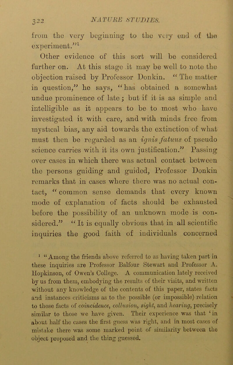 from the very beginning to the very end of the experiment.”1 Other evidence of this sort will be considered further on. At this stage it may be well to note the objection raised by Professor Donkin. “ The matter in question,” he says, “has obtained a somewhat undue prominence of late; but if it is as simple and intelligible as it appears to be to most who have investigated it with care, and with minds free from mystical bias, any aid towards the extinction of what must then be regarded as an ignis fatuus of pseudo science carries with it its own justification.” Passing over cases in which there was actual contact between the persons guiding and guided. Professor Donkin remarks that in cases where there was no actual con- tact, “ common sense demands that every known mode of explanation of facts should be exhausted before the possibility of an unknown mode is con- sidered.” “ It is equally obvious that in all scientific inquiries the good faith of individuals concerned 1 “ Among the friends above referred to as having taken part in these inquiries are Professor Balfour Stewart and Professor A. llopkinson, of Owen’s College. A communication lately received by us from them, embodying the results of their visits, and written without any knowledge of the contents of this paper, states facts and instances criticisms as to the possible (or impossible) relation to those facts of coincidence, collusion, sight, and hearing, precisely similar to those we have given. Their experience was that ‘ in about half the cases the first guess was right, and in most cases of mistake there was some marked point of similarity between the object proposed and the thing guessed.