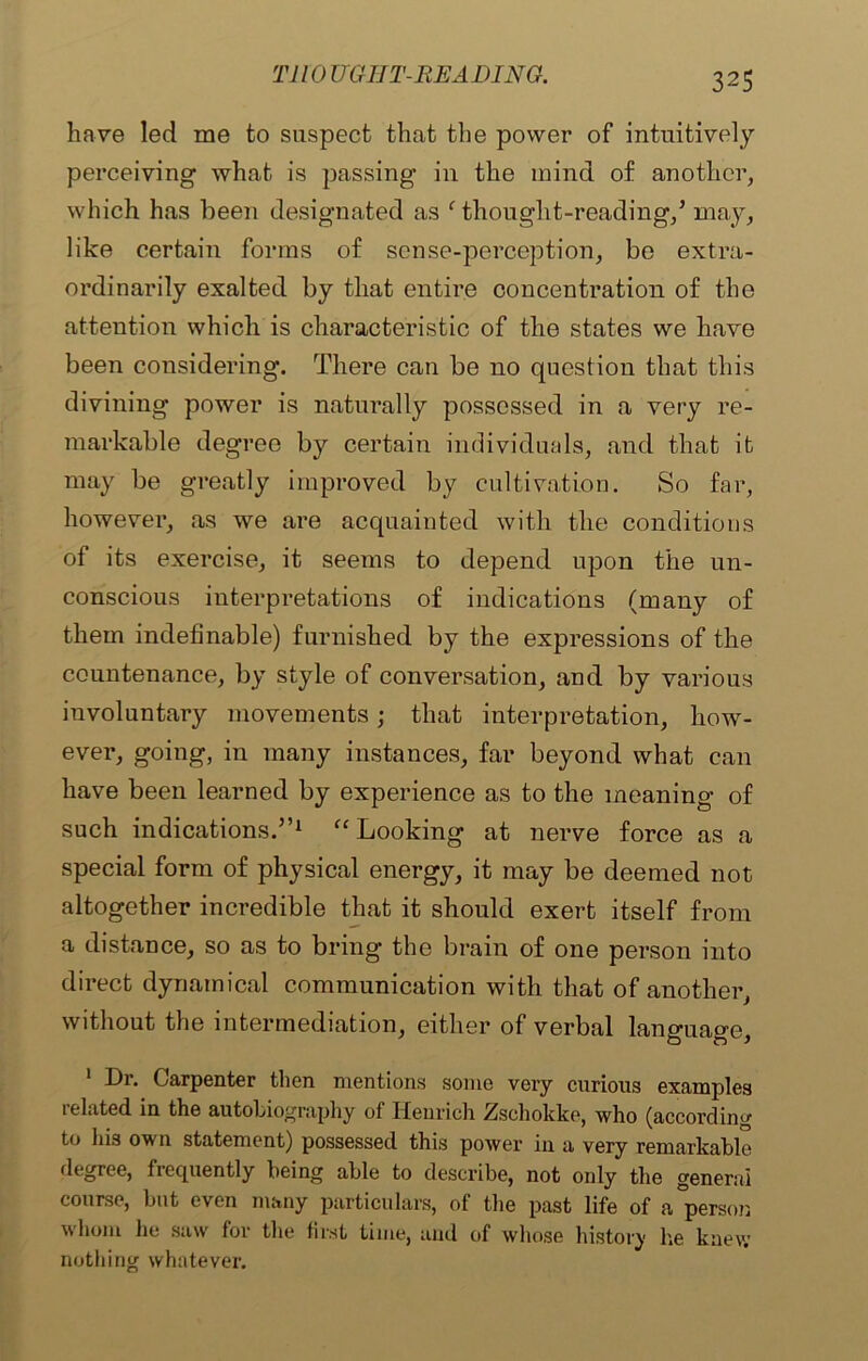 have led me to suspect that the power of intuitively perceiving what is passing in the mind of another, which has been designated as ‘ thought-reading/ may, like certain forms of sense-perception, be extra- ordinarily exalted by that entire concentration of the attention which is characteristic of the states we have been considering. There can be no question that this divining power is naturally possessed in a very re- markable degree by certain individuals, and that it may be greatly improved by cultivation. So far, however, as we are acquainted with the conditions of its exercise, it seems to depend upon the un- conscious interpretations of indications (many of them indefinable) furnished by the expressions of the countenance, by style of conversation, and by various involuntary movements; that interpretation, how- ever, going, in many instances, far beyond what can have been learned by experience as to the meaning of such indications.”1 “ Looking at nerve force as a special form of physical energy, it may be deemed not altogether incredible that it should exert itself from a distance, so as to bring the brain of one person into direct dynamical communication with that of another, without the intermediation, either of verbal language, Di. Carpenter then mentions some very curious examples related in the autobiography of Henrich Zsehokke, who (according to his own statement) possessed this power in a very remarkable degree, frequently being able to describe, not only the general course, but even many particulars, of the past life of a°person whom he saw for the first time, and of whose history lie knew nothing whatever.