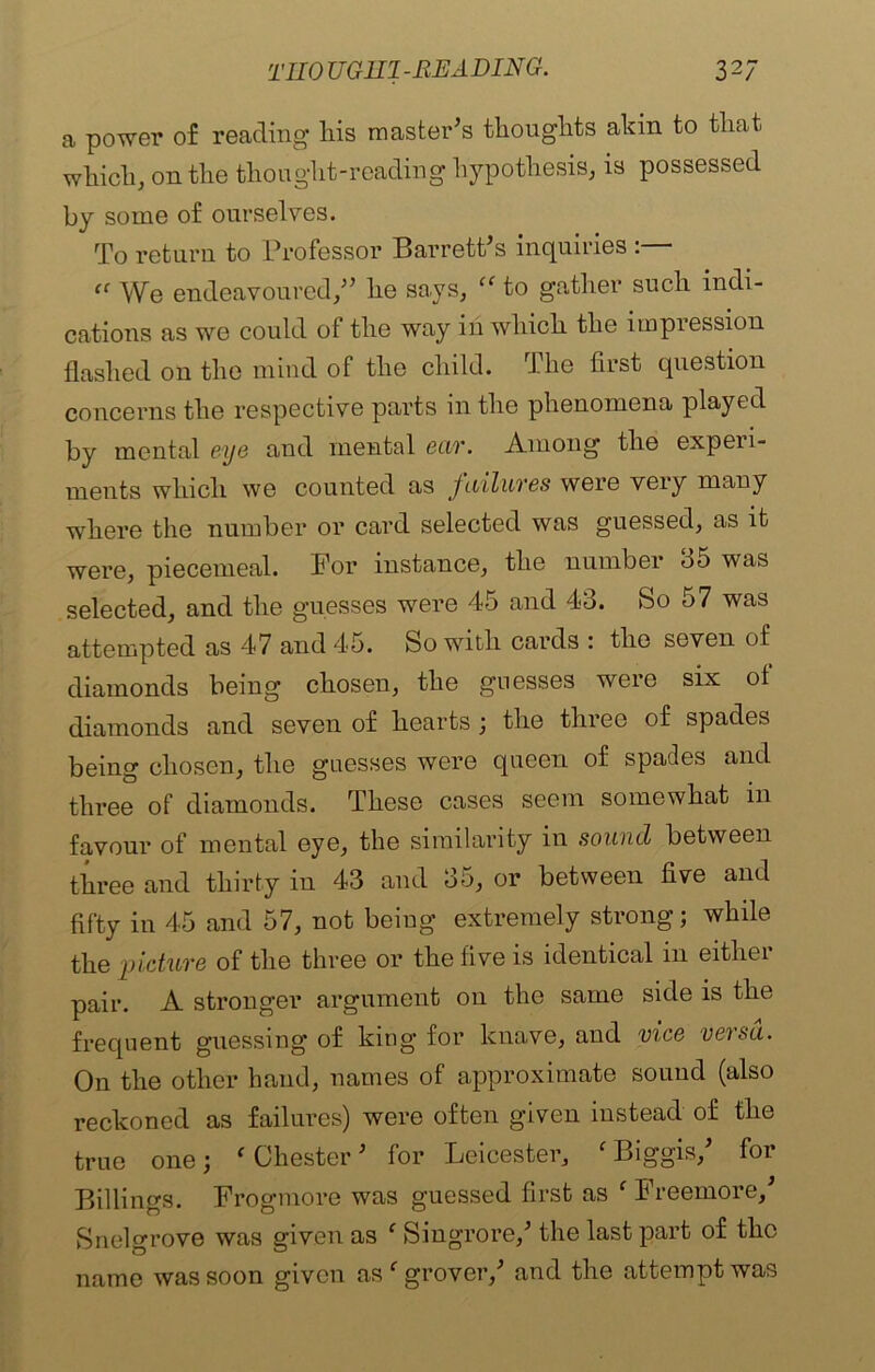a power of reading his master’s thoughts akin to that which, on the thought-reading hypothesis, is possessed by some of ourselves. To return to Professor Barrett’s inquiries “ We endeavoured,” he says, “ to gather such indi- cations as wo could of the way in which the impression flashed on the mind of the child. The first question concerns the respective parts in the phenomena played by mental eye and mental ear. Among the expen- ments which we counted as failures were very many where the number or card selected was guessed, as it were, piecemeal. For instance, the number 35 was selected, and the guesses were 45 and 43. So 57 was attempted as 47 and 45. So with cards : the seven of diamonds being chosen, the guesses were six of diamonds and seven of hearts ; the three of spades being chosen, the guesses were queen of spades and three of diamonds. These cases seem somewhat in favour of mental eye, the similarity in sound between three and thirty in 43 and 35, or between five and fifty in 45 and 57, not being extremely strong; while the picture of the three or the five is identical in either pair. A stronger argument on the same side is the frequent guessing of king for knave, and vice versa. On the other hand, names of approximate sound (also reckoned as failures) were often given instead of the true one; ‘ Chester ’ for Leicester, f Biggis,’ for Billings. Frogmore was guessed first as ‘ Freemore,’ Snelgrove was given as c Singrore,’ the last part of the name was soon given as c grover,’ and the attempt was