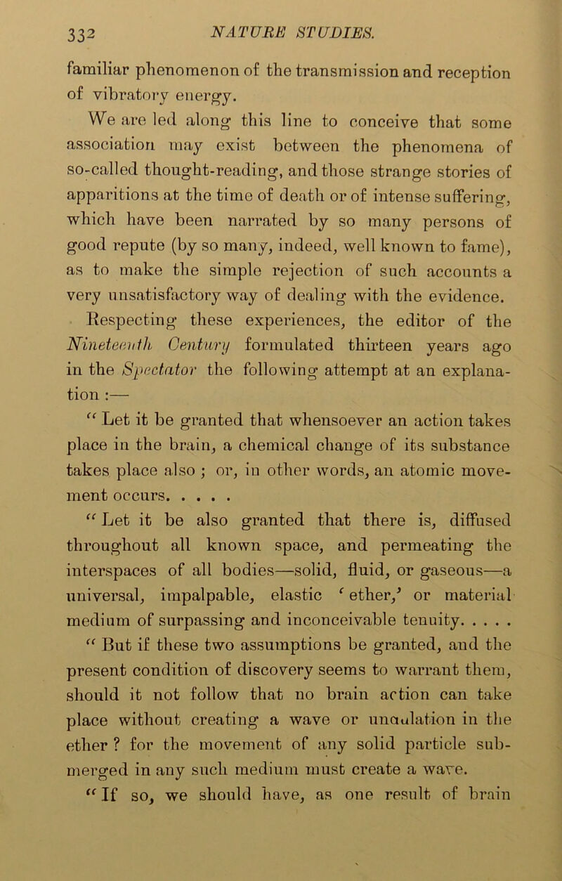 familiar phenomenon of the transmission and reception of vibratory energy. We are led along this line to conceive that some association may exist between the phenomena of so-called thought-reading, and those strange stories of apparitions at the time of death or of intense suffering, which have been narrated by so many persons of good repute (by so many, indeed, well known to fame), as to make the simple rejection of such accounts a very unsatisfactory way of dealing with the evidence. Respecting these experiences, the editor of the Nineteenthi Century formulated thirteen years ago in the Spectator the following attempt at an explana- tion :— “ Let it be granted that whensoever an action takes place in the brain, a chemical change of its substance takes place also ; or, in other words, an atomic move- ment occurs “ Let it be also granted that there is, diffused throughout all known space, and permeating the interspaces of all bodies—solid, fluid, or gaseous—a universal, impalpable, elastic ‘ ether/ or material medium of surpassing and inconceivable tenuity “ But if these two assumptions be granted, aud the present condition of discovery seems to warrant them, should it not follow that no brain action can take place without creating a wave or undulation in the ether ? for the movement of any solid particle sub- merged in any such medium must create a wave. “ If so, we should have, as one result of brain