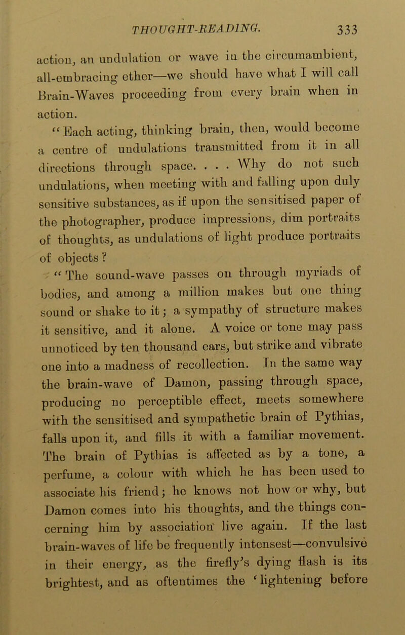 action, an undulation or wave in the circumambient, all-embracing ether—we should have what I will call Brain-Waves proceeding from every brain when in action. ‘‘ Each acting, thinking brain, then, would become a centre of undulations transmitted from it in all directions through space. . . . Why do not such undulations, when meeting with and falling upon duly sensitive substances, as if upon the sensitised paper of the photographer, produce impressions, dim portraits of thoughts, as undulations of light produce portiaits of objects ? “ The sound-wave passes on through myriads of bodies, and among a million makes but one thing sound or shake to it; a sympathy of structure makes it sensitive, and it alone. A voice or tone may pass unnoticed by ten thousand ears, but strike and vibrate one into a madness of recollection. In the same way the brain-wave of Damon, passing through space, producing no perceptible effect, meets somewhere with the sensitised and sympathetic brain of Pythias, falls upon it, and fills it with a familiar movement. The brain of Pythias is affected as by a tone, a perfume, a colour with which he has been used to associate his friend; he knows not how or why, but Damon comes into his thoughts, and the things con- cerning him by association live again. If the last brain-waves of life be frequently intensest—convulsive in their energy, as the firefly’s dying flash is its brightest, and as oftentimes the ‘ lightening before