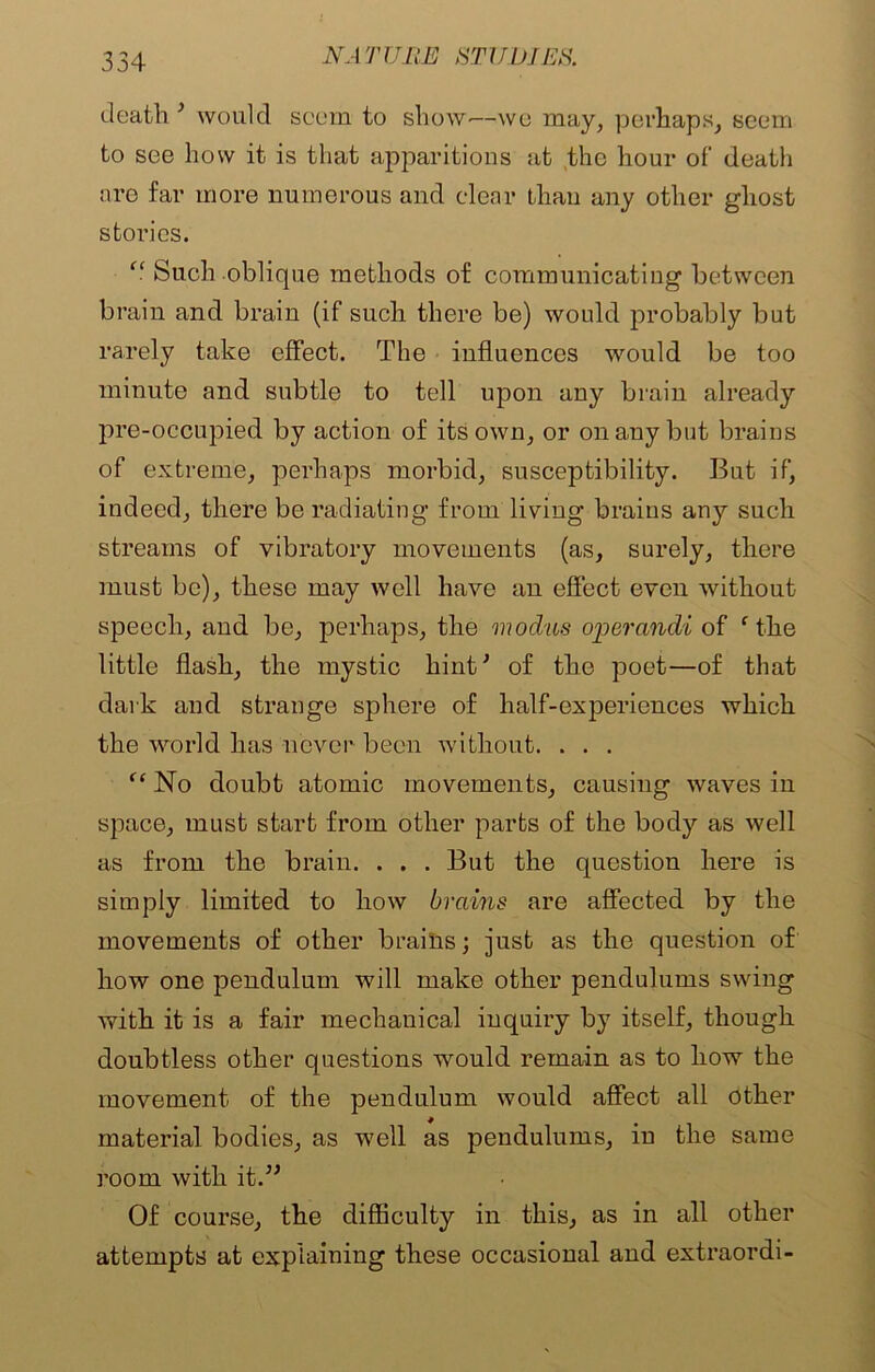 death 3 would seem to show-—we may, perhaps, seem to see how it is that apparitions at the hour of death are far more numerous and clear than any other ghost stories. “ Such oblique methods of communicating between brain and brain (if such there be) would probably but rarely take effect. The influences would be too minute and subtle to tell upon any brain already pre-occupied by action of its own, or on any but brains of extreme, perhaps morbid, susceptibility. But if, indeed, there be radiating from living brains any such streams of vibratory movements (as, surely, there must be), these may well have an effect even without speech, and be, perhaps, the modus opercindi of f the little flash, the mystic hint* of the poet—of that dark and strange sphere of half-experiences which the world has never been without. . . . “ No doubt atomic movements, causing waves in space, must start from other parts of the body as well as from the brain. . . . But the question here is simply limited to how brains are affected by the movements of other brains; just as the question of how one pendulum will make other pendulums swing with it is a fair mechanical inquiry by itself, though doubtless other questions would remain as to how the movement of the pendulum would affect all other * . material bodies, as well as pendulums, m the same room with it.” Of course, the difficulty in this, as in all other attempts at explaining these occasional and extraordi-