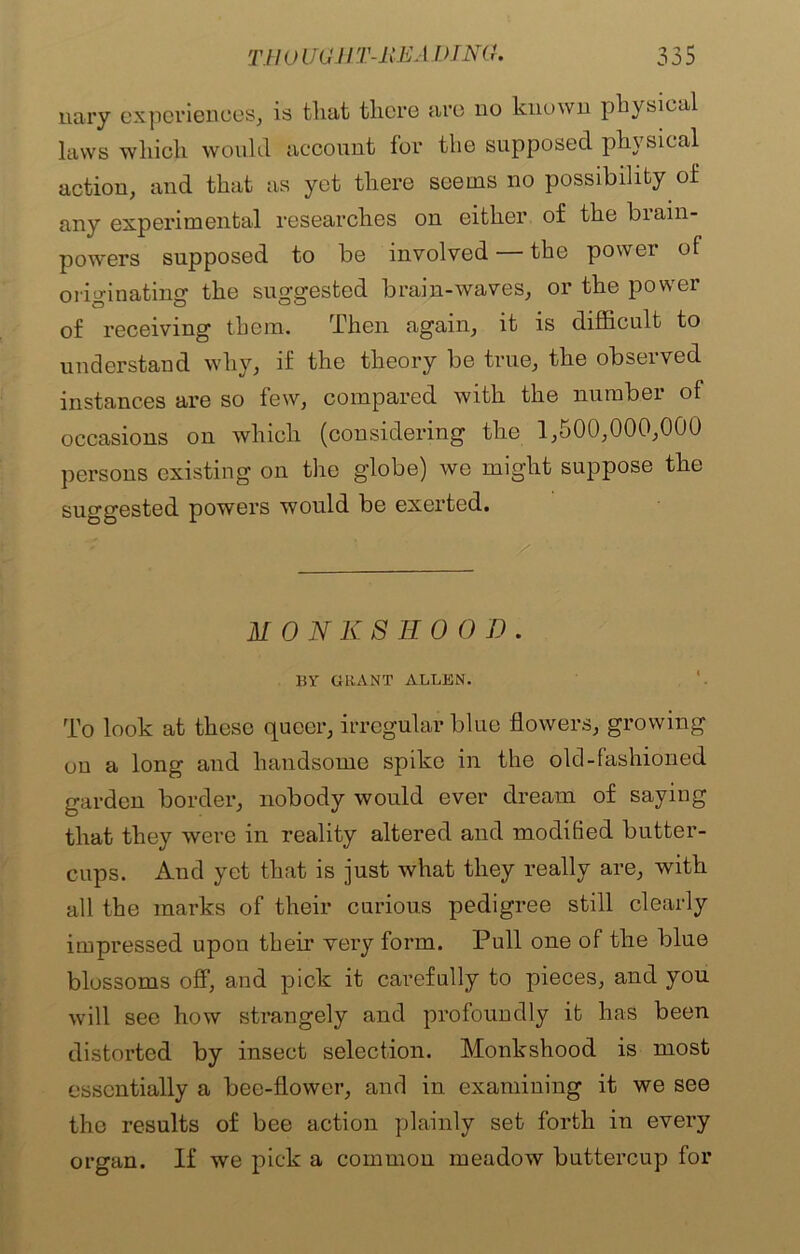 nary experiences, is that there are no known physical laws which would account for the supposed physical action, and that as yet there seems no possibility of any experimental researches on either of the biain- powers supposed to be involved — the power of originating the suggested brain-waves, or the power of receiving them. Then again, it is difficult to understand why, if the theory be true, the observed instances are so few, compared with the number of occasions on which (considering the 1,500,000,000 persons existing on the globe) we might suppose the suggested powers would be exerted. MONKSHOOD. BY GRANT ALLEN. To look at these queer, irregular blue flowers, growing on a long and handsome spike in the old-fashioned garden border, nobody would ever dream of saying that they were in reality altered and modified butter- cups. And yet that is just what they really are, with all the marks of their curious pedigree still clearly impressed upon their very form. Pull one of the blue blossoms off, and pick it carefully to pieces, and you will see how strangely and profoundly it has been distorted by insect selection. Monkshood is most essentially a bee-flower, and in examining it we see the results of bee action plainly set forth in every organ. If we pick a common meadow buttercup for