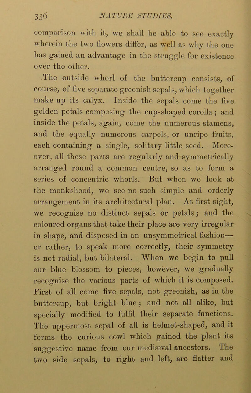 comparison with it, wc shall be able to see exactly wherein the two flowers differ, as well as why the one has gained an advantage in the struggle for existence over the other. The outside whorl of the buttercup consists, of course, of live separate greenish sepals, which together make up its calyx. Inside the sepals come the five golden petals composing the cup-shaped corolla; and inside the petals, again, come the numerous stamens, and the equally numerous carpels, or unripe fruits, each containing a single, solitary little seed. More- over, all these parts are regularly and symmetrically arranged round a common centre, so as to form a series of concentric whorls. But when we look at the monkshood, wo see no such simple and orderly arrangement in its architectural plan. At first sight, we recognise no distinct sepals or petals; and the coloured organs that take their place are very irregular in shape, and disposed in an unsymmetrical fashion— or rather, to speak more correctly, their symmetry is not radial, but bilateral. When we begin to pull our blue blossom to pieces, however, we gradually recognise the various parts of which it is composed. First of all come five sepals, not greenish, as in the buttercup, but bright blue; and not all alike, but specially modified to fulfil their separate functions. The uppermost sepal of all is helmet-shaped, and it forms the curious cowl which gained the plant its suggestive name from our mediaeval ancestors. The two side sepals, to right and left, are flatter and