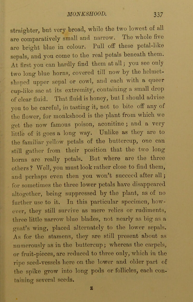 straighter, but very broad, while the two lowest of all are comparatively small and narrow. The whole five are bright blue in colour. Pull off these petal-like sepals, and you come to the real petals beneath them. At first you can hardly find them at all; you see only two long blue horns, covered till now by the helmet- shnpod upper sepal or cowl, and each with a queer cup-like sac at its extremity, containing a small drop of clear fluid. That fluid is honey, but I should advise you to be careful, in tasting it, not to bite off any of the flower, for monkshood is the plant from which we get the now famous poison, aconitine ; and a very little of it goes a long way. Unlike as they are to the familiar yellow petals of the buttercup, one can still gather from their position that the two long horns are really petals. But where are the three others ? Well, you must look rather close to find them, and perhaps even then you won’t succeed after all; for sometimes the three lower petals have disappeared altogether, being suppressed by the plant, as of no further use to it. In this particular specimen, how- ever, they still survive as mere relics or rudiments, three little narrow blue blades, not nearly as big as a gnat’s wing, placed alternately to the lower sepals. As for the stamens, they are still present about as numerously as in the buttercup; whereas the carpels, or fruit-pieces, are reduced to three only, which in the ripe seed-vessels hci’e on the lower and older part of the spike grow into long pods or follicles, each con- taining several seeds. z