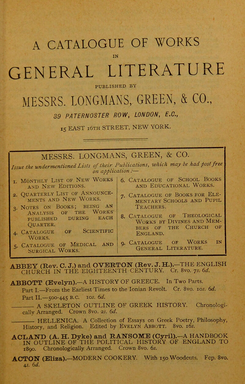 A CATALOGUE OF WORKS IN GENERAL LITERATURE PUBLISHED BY MESSRS. LONGMANS, GREEN, & CO., 39 PATERNOSTER ROW, LONDON, E.C., IS EAST i6th STREET, NEW YORK. MESSRS. LONGMANS, GREEN, & CO. Issue the undermentioned Lists of their Publications, which may be had post free on application :— x. Monthly List of New Works and New Editions. Quarterly List of Announce- ments and New Works. Notes on Books; being an Analysis of the Works' published during each Quarter. Catalogue of Scientific Works. Catalogue of Medical and Surgical Works. 6. Catalogue of School Books and Educational Works. Catalogue of Books for Ele- mentary Schools and Pupil Teachers. Catalogue of Theological Works by Divines and Mem- bers of the Church of England. Catalogue of Works General Literature. IN ABBEY (Rev. C. J.) and OVERTON (Rev. J.H.).—THE ENGLISH CHURCH IN THE EIGHTEENTH CENTURY. Cr. 8vo. 7s. 6d. ABBOTT (Evelyn).—A HISTORY OF GREECE. In Two Parts. Part I.—From the Earliest Times to the Ionian Revolt. Cr. 8vo. 10s. 6d. Part II.—500-445 B.C. lor. 6d. A SKELETON OUTLINE OF GREEK HISTORY. Chronologi- cally Arranged. Crown 8vo. as. 6d. HELLENICA. A Collection of Essays on Greek Poetry, Philosophy, History, and Religion. Edited by Evelyn Abbott. 8vo. i6s. ACLAND (A. H. Dyke) and RANSOME (Cyril).—A HANDBOOK IN OUTLINE OF THE POLITICAL HISTORY OF ENGLAND TO 1890. Chronologically Arranged. Crown 8vo. 6s. ACTON (Eliza).—MODERN COOKERY. With 150 Woodcuts. Fcp. 8vo. 4s. 6 d.