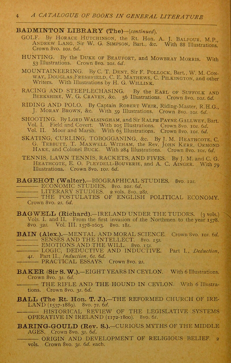 BADMINTON LIBRARY (The)—(continued). GOLF. By Horace Hutchinson, the Rt. Hon. A. J. Balfour, M P Andrew Lang, Sir W. G. Simpson, Bart., &c. With 88 Illustrations’ Crown 8vo. ioj. 6d. HUNTING. By the Duke of Beaufort, and Mowbray Morris. With 53 Illustrations. Crown 8vo. iol 6d. MOUNTAINEERING. By C. T. Dent, Sir F. Pollock, Bart. W M Con- way, Douglas Fresh field, C. E. Mathews, C. Pilkington, and other Writers. With Illustrations by H. G. Willink. RACING AND STEEPLECHASING. By the Earl of Suffolk and Berkshire, W. G. Craven, &c. 56 Illustrations. Crown 8vo. ioj. 6d. RIDING AND POLO. By Captain Robert Weir, Riding-Master, R.H.G., J. Moray Brown, &c. With 59 Illustrations. Crown 8vo. ioi. 6d. SHOOTING. By Lord Walsingham, and Sir Ralph Payne-Gallwey, Bart. Vol. I. Field and Covert. With 105 Illustrations. Crown 8vo. iol b'd. Vol. II. Moor and Marsh. With 65 Illustrations. Crown 8vo. ion 6d. SKATING, CURLING, TOBOGGANING, &c. By J. M. Heathcote, C. G. Tebbutt, T. Maxwell Witham, the Rev. John Kerr, Ormond Hake, and Colonel Buck. With 284 Illustrations. Crown 8vo. iol 6d. TENNIS, LAWN TENNIS, RACKETS, AND FIVES. By J. M. and C. G. Heathcote, E. O. Pleydell-Bouverie, and A. C. Ainger. With 79 Illustrations. Crown 8vo. 10s. 6d. BAGEHOT (Walter).—BIOGRAPHICAL STUDIES. 8vo. 12s. ECONOMIC STUDIES. 8vo. 10s. 6d. LITERARY STUDIES. 2 vols. 8vo. 28j. THE POSTULATES OF ENGLISH POLITICAL ECONOMY. Crown 8vo. 2s. 6d. BAG-WELL (Richard).—IRELAND UNDER THE TUDORS. (3 vols.) Vols. I. and II. From the first invasion of the Northmen to the year 1578. 8vo. 32s. Vol. III. 1578-1603. 8vo. i8j. BAI1M (Alex.).—MENTAL AND MORAL SCIENCE. Crown 8vo. 10s. 6d. SENSES AND THE INTELLECT. 8vo. 15* EMOTIONS AND THE WILL. 8vo. 155. LOGIC, DEDUCTIVE AND INDUCTIVE. Part I., Deduction, 4-s. Part II., Induction, 6s. 6d. PRACTICAL ESSAYS. Crown 8vo. 2s. BAKER (Sir S. W.).—EIGHT YEARS IN CEYLON. With 6 Illustrations. Crown 8vo. 3s. 6d. THE RIFLE AND THE HOUND IN CEYLON. With 6 Illustra- tions. Crown 8vo. 3^. 6d. BALL (The Rt. Hon. T. J.).—THE REFORMED CHURCH OF IRE- LAND (1537-1889). 8vo. 7s. 6d. HISTORICAL REVIEW OF THE LEGISLATIVE SYSTEMS OPERATIVE IN IRELAND (1172-1800). 8vo. 6s. BARIIMG-GOULD (Rev. S.).—CURIOUS MYTHS OF THE MIDDLE AGES. Crown 8vo. 3J. 6d. — ORIGIN AND DEVELOPMENT OF RELIGIOUS BELIEF. 2 vols. Crown 8vo. 3-f. 6d. each.