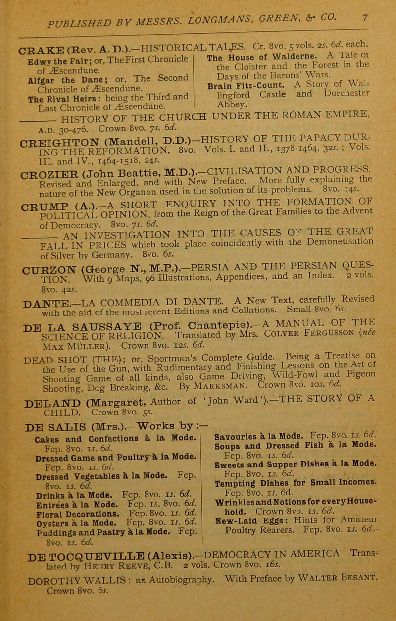 PUBLISHED B CRAKE (Rev. A. D.).-HISTORICALTAI,ES. Cr. 8vo. 5 vols. 2,'. 6* each ^x tt ~ WTr* I A 1 H IP O Edwy the Fair; or.TheFirst Chronicle of Aiscendune. Alfgar the Dane; or, The Second Chronicle of Ascendune. The Rival Heirs : being the Third and Last Chronicle of Ascendune, The House of Walderne. A Tale 01 the Cloister and the Forest in the Days of the Barons’ Wars. Brain Fitz-Count. A Story of Wal- lingford Castle and Dorchester Abbey. HISTORY OF THE CHURCH UNDER THE ROMAN EMPIRE, A.D. 30-476. Crown 8vo. ys. 6d. pi-R'FTCfFrTOTf (Mandell, D.D.)—HISTORY OF THE PAPACY DUR- ING THE REFORMATION. 8vo. Vols. I. and II., 1378-1464, 325. ; Vols. III. and IV., 1464-1518, 24J. CROZIER (John Beattie, M.D.).—CIVILISATION AND PROGRESS. Revised and Enlarged, and with New Preface. More fully explaining the nature of the New Organon used in the solution of its problems. 8vo. 14L CRUMP (A.).—A SHORT ENQUIRY INTO THE FORMATION OF POLITICAL OPINION, from the Reign of the Great Families to the Advent of Democracy. 8vo. ys. 6d. AN INVESTIGATION INTO THE CAUSES OF THE GREAT FALL IN PRICES which took place coincidently with the Demonetisation of Silver by Germany. 8vo. 6s. CURZON (George N., PERSIA AND THE PERSIAN QUES- TION. With 9 Maps, 96 Illustrations, Appendices, and an Index. 2 vols. 8vo. 42s. DANTE.—LA COMMEDIA DI DANTE. A New Text, carefully Revised with the aid of the most recent Editions and Collations. Small 8vo. 6s. DE LA SAUSSAYE (Prof. Chantepie).—A MANUAL OF THE SCIENCE OF RELIGION. Translated by Mrs. Colyer Fergusson (nee Max Muller). Crown 8vo. 12J. 6d. DEAD SHOT (THE); or, Sportman’s Complete Guide. Being a Treatise on the Use of the Gun, with Rudimentary and Finishing Lessons on the Art ot Shooting Game of all kinds, also Game Driving, Wild-Fowl and Pigeon Shooting, Dog Breaking, &c. By Marksman. Crown 8vo. tor. 6d. DELAND (Margaret, Author of 'John Ward’).—THE STORY OF A CHILD. Crown 8vo. 5*. DE SALIS (Mrs.).—Works by:— Cakes and Confections a la Mode. | Fcp. 8vo. u. 6d. Dressed Game and Poultry'k la Mode. Fcp. 8vo. ir. 6d. Dressed Yegetables k la Mode. Fcp. 8vo. is. 6d. Drinks k la Mode. Fcp. 8vo. is. 6d. Entrees a la Mode. Fcp. is. 8vo. 6d. Floral Decorations. Fcp. 8vo. is. 6d. Oysters a la Mode. Fcp. 8vo. is. 6d. Puddings and Pastry a la Mode. Fcp. 8vo. is. 6d. Savouries k la Mode. Fcp. 8vo. ir. 6d. Soups and Dressed Fish a la Mode. Fcp. 8vo. is. 6d. Sweets and Supper Dishes a la Mode. Fcp. 8vo. ir. 6d. Tempting Dishes for Small Incomes. Fcp. 8vo. is. 6d. Wrinkles and N otions for every House- hold. Crown 8vo. ir. 6d. New-Laid Eggs: Hints for Amateur Poultry Rearers. Fcp. 8vo. is. 6d. DE TOCQUEVILLE (Alexis).—DEMOCRACY IN AMERICA Trans- lated by Henry Reeve, C.B. 2 vols. Crown 8vo. 16s. DOROTHY WALLIS : an Autobiography. With Preface by Walter Besant. Crown 8vo. 6s.