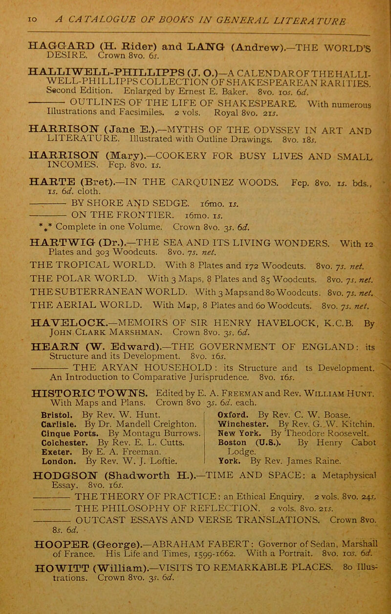 HAGGARD (H. Rider) and LANG (Andrew).—THE WORLD’S DESIRE. Crown 8vo. 6s. HALLIWELL-PHILLIPPS (J. O.)—A CALENDAR OF THE HALLI- WELL-PHILLIPPS COLLECTION OF SHAKESPEAREAN RARITIES. Second Edition. Enlarged by Ernest E. Baker. 8vo. ior. 6d. OUTLINES OF THE LIFE OF SHAKESPEARE. With numerous Illustrations and Facsimiles. 2 vols. Royal 8vo. 21s. HARRISON (Jane E.).—MYTHS OF THE ODYSSEY IN ART AND LITERATURE. Illustrated with Outline Drawings. 8vo. i8r. HARRISON (Mary).—COOKERY FOR BUSY LIVES AND SMALL INCOMES. Fcp. 8vo. is. HARTE (Bret).—IN THE CARQUINEZ WOODS. Fcp. 8vo. is. bds., is. 6d. cloth. BY SHORE A1JD SEDGE. i6mo. is. ON THE FRONTIER. i6mo. is. *** Complete in one Volume. Crown 8vo. 3J. 6d. HARTWIG (Dr.).—THE SEA AND ITS LIVING WONDERS. With 12 Plates and 303 Woodcuts. 8vo. 7s. net. THE TROPICAL WORLD. With 8 Plates and 172 Woodcuts. 8vo. ys. ?iet. THE POLAR WORLD. With 3 Maps, 8 Plates and 85 Woodcuts. 8vo.ys.net. THE SUBTERRANEAN WORLD. With 3 Mapsand 80 Woodcuts. 8vo. ys. net. THE AERIAL WORLD. With Map, 8 Plates and 60 Woodcuts. 8vo. ys. net. HAVELOCK.—MEMOIRS OF SIR HENRY HAVELOCK, K.C.B. By John Clark Marshman. Crown 8vo. 3s. 6d. HEARN (W. Edward).—THE GOVERNMENT OF ENGLAND: its Structure and its Development. 8vo. 16s. THE ARYAN HOUSEHOLD : its Structure and ts Development. N An Introduction to Comparative Jurisprudence. 8vo. i6r. HISTORIC TOWNS. Edited by E. A. Freeman and Rev. William Hunt. With Maps and Plans. Crown 8vo 35. 6d. each. Oxford. By Rev. C. W. Boase. Winchester. By Rev. G. W. Kitchin. New York. By Theodore Roosevelt. Boston (U.S.). By Henry Cabot Lodge. York. By Rev. James Raine. HODGSON (Shadwortli H.).—TIME AND SPACE: a Metaphysical Essay. 8vo. i6j. THE THEORY OF PRACTICE: an Ethical Enquiry. 2 vols. 8vo. 24s. THE PHILOSOPHY OF REFLECTION. 2 vols. 8vo. 21 s. OUTCAST ESSAYS AND VERSE TRANSLATIONS. Crown 8vo. 8j. 6d. HOOPER (George).—ABRAHAM FABERT: Governor of Sedan, Marshall of France. His Life and Times, 1599-1662. With a Portrait. 8vo. ioj. 6d. HOWITT (William).—VISITS TO REMARKABLE PLACES. 80 Illus- trations. Crown 8vo. 3.?. 6d. Bristol. By Rev. W. Hunt. Carlisle. By Dr. Mandell Creighton. Cinque Ports. By Montagu Burrows. Colchester. By Rev. E. L. Cutts. Exeter. By E. A. Freeman. London. By Rev. W. J. Loftie.