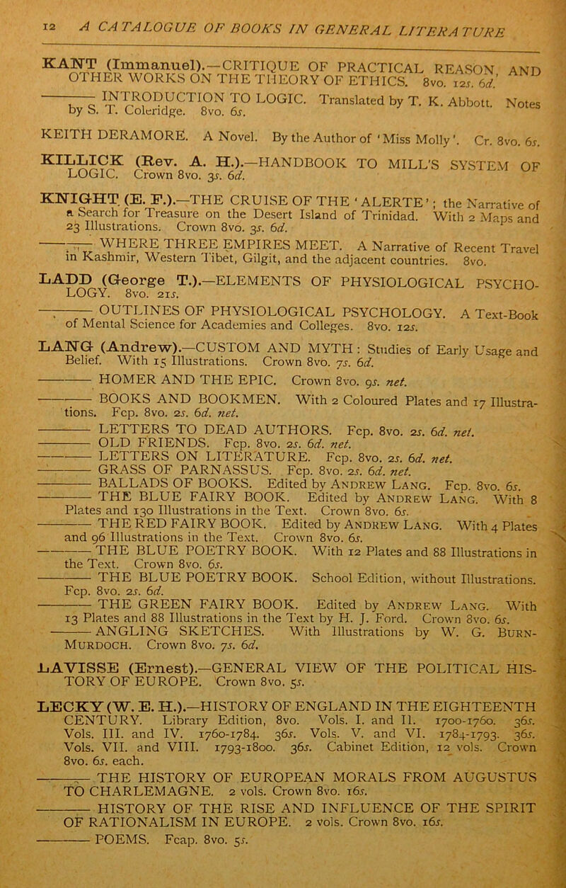 KANT (Immanuel).—CRITIQUE OF PRACTICAL REASON AND OTHER WORKS ON THE THEORY OF ETHICS. 8vo i£ 6d! INTRODUCTION TO LOGIC. by S. T. Coleridge. 8vo. 6s. Translated by T. K. Abbott. Notes KEITH DERAMORE. A Novel. By the Author of * Miss Molly ’. Cr. 8vo. 6s. (Rev- A> H.).—HANDBOOK TO MILL’S SYSTEM OF LOGIC. Crown 8vo. 3^. 6d. KNIGHT (E. F.).-THE CRUISE OF THE ‘ ALERTE’; the Narrative of a Search for Treasure on the Desert Island of Trinidad. With 2 Maps and 23 Illustrations. Crown 8vo. 3s. 6d. TTT WHERE THREE EMPIRES MEET. A Narrative of Recent Travel in Kashmir, Western 'Iibet, Gilgit, and the adjacent countries. 8vo. LADD (George T.).—ELEMENTS OF PHYSIOLOGICAL PSYCHO- LOGY. 8vo. 21 j. —: OUTLINES OF PHYSIOLOGICAL PSYCHOLOGY. A Text-Book of Mental Science for Academies and Colleges. 8vo. 12s. LANG (Andrew).—CUSTOM AND MYTH: Studies of Early Usage and Belief. With 15 illustrations. Crown 8vo. js. 6d. HOMER AND THE EPIC. Crown 8vo. gs. net. BOOKS AND BOOKMEN. With 2 Coloured Plates and 17 Illustra- tions. Fcp. 8vo. 2s. 6d. net. LETTERS TO DEAD AUTHORS. Fcp. 8vo. 2r. 6d. net. OLD FRIENDS. Fcp. 8vo. 2s. 6d. net. LETTERS ON LITERATURE. Fcp. 8vo. 2r. 6d. net. —- GRASS OF PARNASSUS. Fcp. 8vo. 2s. 6d. net. BALLADS OF BOOKS. Edited by Andrew Lang. Fcp. 8vo. 6s. THE BLUE FAIRY BOOK. Edited by Andrew Lang. With 8 Plates and 130 Illustrations in the Text. Crown 8vo. 6s. THE RED FAIRY BOOK. Edited by Andrew Lang. With 4 Plates and 96 Illustrations in the Text. Crown 8vo. 6s. THE BLUE POETRY BOOK. With 12 Plates and 88 Illustrations in the Text. Crown 8vo. 6s. THE BLUE POETRY BOOK. School Edition, without Illustrations. Fcp. 8vo. 2s. 6d. THE GREEN FAIRY BOOK. Edited by Andrew Lang. With 13 Plates ami 88 Illustrations in the Text by H. J. Ford. Crown 8vo. 6s ANGLING SKETCHES. With Illustrations by W. G. Burn- Murdoch. Crown 8vo. 7s. 6ci. LAVISSE (Ernest).—GENERAL VIEW OF THE POLITICAL HIS- TORY OF EUROPE. Crown 8vo. 5^. LECKY (W. E. H.).—HISTORY OF ENGLAND IN THE EIGHTEENTH CENTURY. Library Edition, 8vo. Vols. I. and II. 1700-1760. 36J. Vols. III. and IV. 1760-1784. 365. Vols. V. and VI. 1784-1793. 36J. Vols. VII. and VIII. 1793-1800. 36s. Cabinet Edition, 12 vols. Crown 8vo. 6s. each. — THE HISTORY OF EUROPEAN MORALS FROM AUGUSTUS TO CHARLEMAGNE. 2 vols. Crown 8vo. i6r. HISTORY OF THE RISE AND INFLUENCE OF THE SPIRIT OF RATIONALISM IN EUROPE. 2 vols. Crown 8vo. i6r. — POEMS. Fcap. 8vo. 5s.