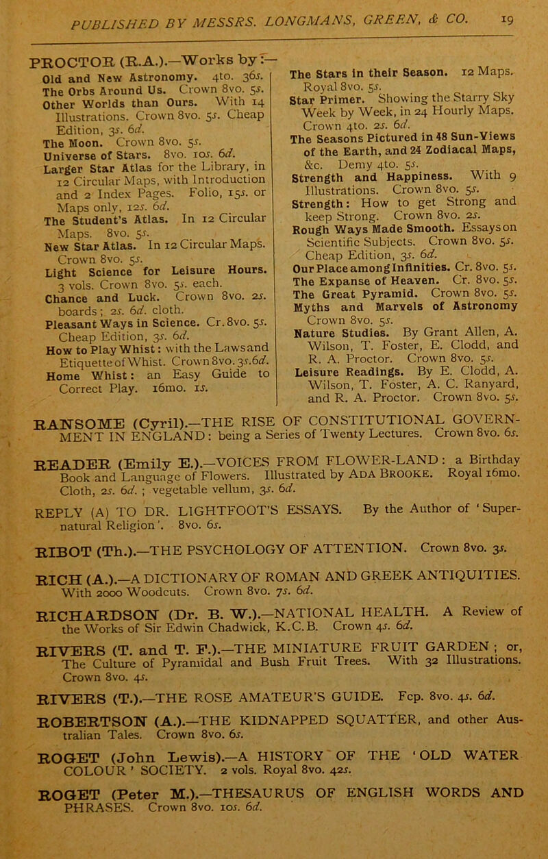 PROCTOR (R.A.).—Works by Old and New Astronomy. 4t°- 36s- The Orbs Around Us. Crown 8vo. 53. Other Worlds than Ours. With 14 Illustrations. Crown 8vo. 5s. Cheap Edition, 35. 6d. The Moon. Crown 8vo. 55. Universe of Stars. 8vo. 103. 6d. Larger Star Atlas for the Library, in 12 Circular Maps, with Introduction and 2 Index Pages. Folio, 153. or Maps onlv, 12s. 6d. The Student’s Atlas. In 12 Circular Maps. 8vo. 53. New Star Atlas. In 12 Circular Maps. Crown 8vo. 5s. Light Science' for Leisure Hours. 3 vols. Crown 8vo. 53. each. Chance and Luck. Crown 8vo. 23. boards ; 2s. 6d. cloth. Pleasant Ways in Science. Cr. 8vo. 53. Cheap Edition, 3s. 6d. How to Play Whist: with the Laws and Etiquette ofWhist. Crown 8vo. 3s.6d. Home Whist: an Easy Guide to Correct Play. i6mo. is. The Stars in their Season. 12 Maps. Roval 8vo. 53. Star Primer. Showing the Starry Sky Week by Week, in 24 Hourly Maps. Crown 4to. 23. 6d. The Seasons Pictured in 48 Sun-Yiews of the Earth, and 24 Zodiacal Maps, &c. Demy 4to. 53. Strength and Happiness. With 9 Illustrations. Crown 8vo. 53. Strength: How to get Strong and keep Strong. Crown 8vo. 23. Rough Ways Made Smooth. Essays on Scientific Subjects. Crown 8vo. 53. Cheap Edition, 33. 6d. Our Place among Infinities. Cr. 8vo. 53. The Expanse of Heaven. Cr. 8vo. 53. The Great Pyramid. Crown 8vo. 53. Myths and Marvels of Astronomy Crown 8vo. 53. Nature Studies. By Grant Allen, A. Wilson, T. Foster, E. Clodd, and R. A. Proctor. Crown 8vo. 53. Leisure Readings. By E. Clodd, A. Wilson, T. Foster, A. C. Ranyard, and R. A. Proctor. Crown 8vo. 53. RANSOME (Cyril).—THE RISE OF CONSTITUTIONAL GOVERN- MENT IN ENGLAND: being a Series of Twenty Lectures. Crown 8vo. 63. READER (Emily E.).—VOICES FROM FLOWER-LAND: a Birthday Book and Language of Flowers. Illustrated by Ada Brooke. Royal i6mo. Cloth, 23. 6d. ; vegetable vellum, 33. 6d. REPLY (A) TO DR. LIGHTFOOT’S ESSAYS. By the Author of 'Super- natural Religion'. 8vo. 6s. RIBOT (Th.).—THE PSYCHOLOGY OF ATTENTION. Crown 8vo. 33. RICH (A.).—A DICTIONARY OF ROMAN AND GREEK ANTIQUITIES. With 2000 Woodcuts. Crown 8vo. 7s. 6d. RICHARDSON (Dr. B. W.).-NATIONAL HEALTH. A Review of the Works of Sir Edwin Chadwick, K.C.B. Crown 43. 6d. RIVERS (T. and T. F.).—THE MINIATURE FRUIT GARDEN ; or, The Culture of Pyramidal and Bush Fruit Trees. With 32 Illustrations. Crown 8vo. 43. RIVERS (T.).—THE ROSE AMATEUR’S GUIDE. Fcp. 8vo. 43. 6d. ROBERTSON (A.).—THE KIDNAPPED SQUATTER, and other Aus- tralian Tales. Crown 8vo. 63. ROGET (John Lewis).-A HISTORY OF THE ‘OLD WATER COLOUR ’ SOCIETY. 2 vols. Royal 8vo. 423. ROGET (Peter M.).—THESAURUS OF ENGLISH WORDS AND PHRASES. Crown 8vo. 10s. 6d.