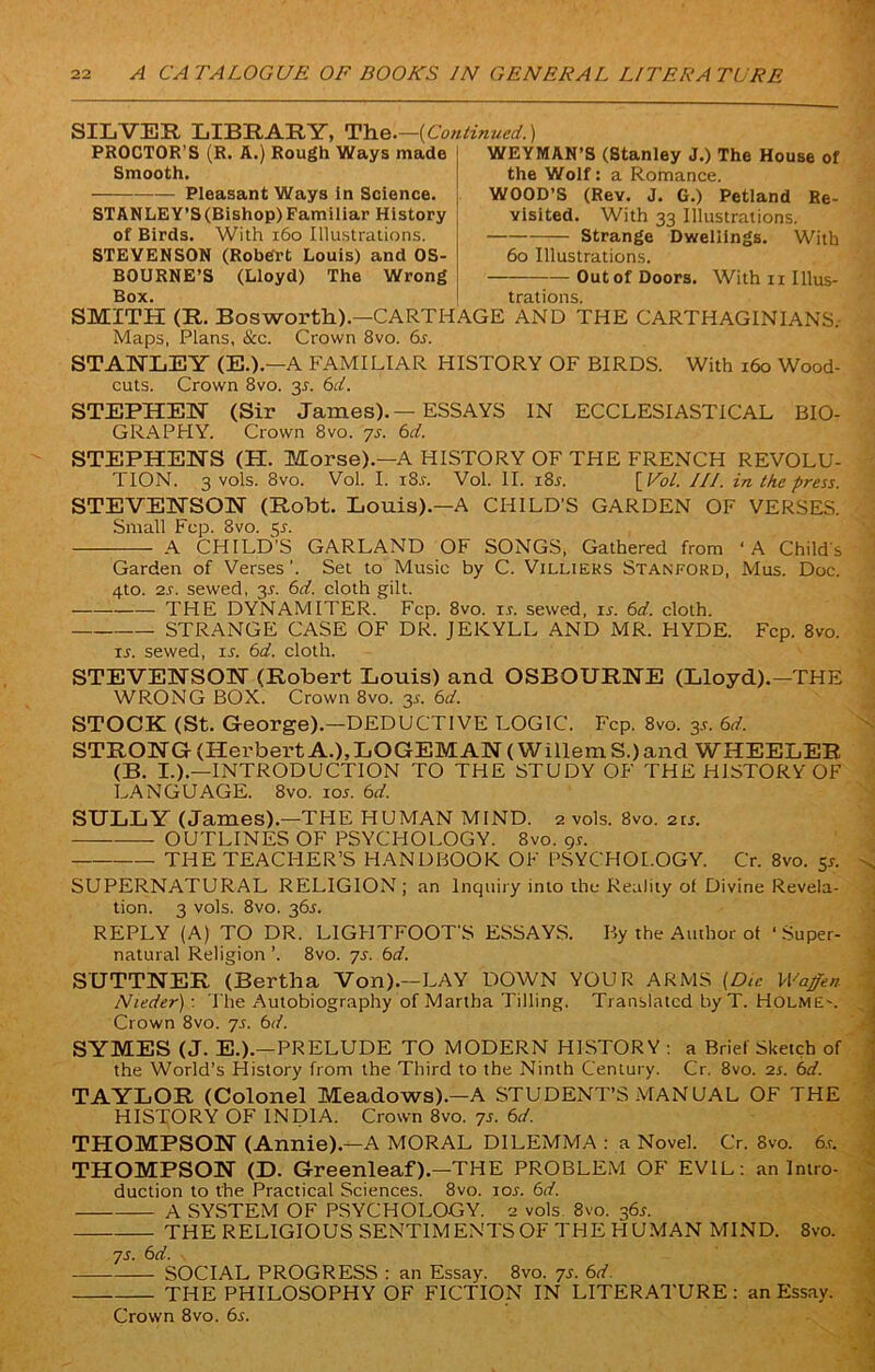 SILVER LIBRARY, The.—(Continued.) PROCTOR’S (R. A.) Rough Ways made Smooth. Pleasant Ways in Science. STANLEY’S (Bishop) Familiar History of Birds. With 160 Illustrations. STEVENSON (Robert Louis) and OS- BOURNE’S (Lloyd) The Wrong Box. WEYMAN’S (Stanley J.) The House of the Wolf: a Romance. WOOD’S (Rev. J. G.) Petiand Re- visited. With 33 Illustrations. Strange Dwellings. With 60 Illustrations. Outof Doors. With n Illus- trations. SMITH (R. Bosworth).—CARTHAGE AND THE CARTHAGINIANS, Maps, Plans, &c. Crown 8vo. 6.r. STANLEY (E.).—A FAMILIAR HISTORY OF BIRDS. With 160 Wood- cuts. Crown 8vo. 31. 6cl. STEPHEN (Sir James).—ESSAYS IN ECCLESIASTICAL BIO- GRAPHY. Crown 8 vo. ys. 6d. STEPHENS (H. Morse).—A HISTORY OF THE FRENCH REVOLU- TION. 3 vols. 8vo. Vol. I. i8.r. Vol. II. i8r. [ VoL. III. in the press. STEVENSON (Robt. Louis).—A CHILD'S GARDEN OF VERSES. Small Fcp. 3vo. 5s. A CHILD’S GARLAND OF SONGS, Gathered from ‘A Child's Garden of Verses ’. Set to Music by C. Villieks Stanford, Mus. Doc. 4to. 2s. sewed, 31. 6d. cloth gilt. THE DYNAMITER. Fcp. 8vo. is. sewed, is. 6d. cloth. STRANGE CASE OF DR. JEKYLL AND MR. HYDE. Fcp. 8vo. is. sewed, is. 6d. cloth. STEVENSON (Robert Louis) and OSBOURNE (Lloyd).—THE WRONG BOX. Crown 8vo. 3s. 6d. STOCK (St. George).—DEDUCTIVE LOGIC. Fcp. 8vo. 3s. 6d. STRONG (Herbert A.),LOGEMAN( Willem S.)and WHEELER (B. I.).—INTRODUCTION TO THE STUDY OF THE HISTORY OF LANGUAGE. 8vo. 105. 6d. SULLY (James).—THE HUMAN MIND. 2 vols. 8vo. 2is. OUTLINES OF PSYCHOLOGY. 8vo. gs. THE TEACHER’S HANDBOOK OF PSYCHOLOGY. Cr. 8vo. 51. SUPERNATURAL RELIGION ; an Inquiry into the Reality of Divine Revela- tion. 3 vols. 8vo. 36s. REPLY (A) TO DR. LIGHTFOOT'S ESSAYS. By the Author of ’Super- natural Religion ’. 8vo. ys. 6d. SUTTNER (Bertha Von).—LAY DOWN YOUR ARMS (Die Waffen Nieder) : The Autobiography of Martha Tilling. Translated by T. Holme-. Crown 8vo. ys. 6d. SYMES (J. E.).—PRELUDE TO MODERN HISTORY : a Brief Sketch of the World’s History from the Third to the Ninth Century. Cr. 8vo. is. 6d. TAYLOR (Colonel Meadows).—A STUDENT’S MANUAL OF THE HISTORY OF INDIA. Crown 8vo. ys. 6d. THOMPSON (Annie).—A MORAL DILEMMA : a Novel. Cr. 8vo. 6.r. THOMPSON (D. Greenleaf).—THE PROBLEM OF EVIL: an Intro- duction to the Practical Sciences. 8vo. ior. 6d. A SYSTEM OF PSYCHOLOGY. 2 vols 8vo. 365. THE RELIGIOUS SENTIMENTS OF THE HUMAN MIND. 8vo. ys. 6d. SOCIAL PROGRESS : an Essay. 8vo. ys. 6d. THE PHILOSOPHY OF FICTION IN LITERATURE : an Essay. Crown 8vo. 6i.