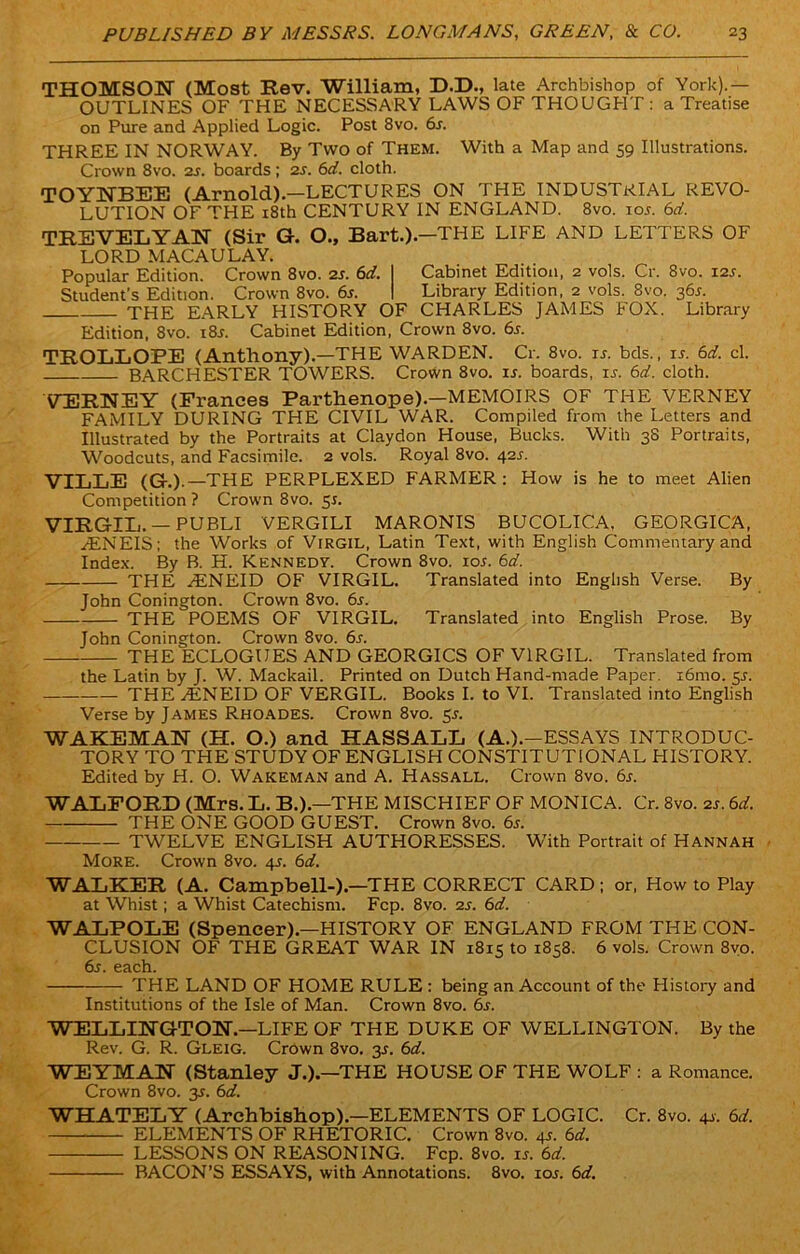 THOMSON (Most Rev. William, D.D., late Archbishop of York).— OUTLINES OF THE NECESSARY LAWS OF THOUGHT : a Treatise on Pure and Applied Logic. Post 8vo. 6j. THREE IN NORWAY. By Two of Them. With a Map and 59 Illustrations. Crown 8vo. 2s. boards ; 2s. 6d. cloth. TOYNBEE (Arnold).—LECTURES ON THE INDUSTRIAL REVO- LUTION OF THE 18th CENTURY IN ENGLAND. 8vo. ioj. 6d. TREVELYAN (Sir G. O., Bart.).—THE LIFE AND LETTERS OF LORD MACAULAY. Popular Edition. Crown 8vo. 2s. 6d. I Cabinet Edition, 2 vols. Cr. 8vo. 12s. Student’s Edition. Crown 8vo. 6s. I Library Edition, 2 vols. 8vo. 365. THE EARLY HISTORY OF CHARLES JAMES FOX. Library Edition, 8vo. 18s. Cabinet Edition, Crown 8vo. 6s. TROLLOPE (Anthony).—THE WARDEN. Cr. 8vo. is. bds., is. 6d. cl. BARCHESTER TOWERS. Crown 8vo. is. boards, is. 6d. cloth. VERNEY (Prances Parthenope).—MEMOIRS OF THE VERNEY FAMILY DURING THE CIVIL WAR. Compiled from the Letters and Illustrated by the Portraits at Claydon House, Bucks. With 38 Portraits, Woodcuts, and Facsimile. 2 vols. Royal 8vo. 42s. VILLE (G-.).—THE PERPLEXED FARMER: How is he to meet Alien Competition ? Crown 8vo. 55. VIRGIL. —PUBLI VERGILI MARONIS BUCOLICA. GEORGICA, yENEIS; the Works of Virgil, Latin Text, with English Commentary and Index. By B. H. Kennedy. Crown 8vo. ioj. 6d. THE H£NEID OF VIRGIL. Translated into English Verse. By John Conington. Crown 8vo. 6s. THE POEMS OF VIRGIL. Translated into English Prose. By John Conington. Crown 8vo. 6s. THE ECLOGUES AND GEORGICS OF VIRGIL. Translated from the Latin by J. W. Mackail. Printed on Dutch Hand-made Paper. x6mo. 5J. — THE A1NEID OF VERGIL. Books I. to VI. Translated into English Verse by James Rhoades. Crown 8vo. 55. WAKEMAN (H. O.) and HASSALL (A.).-ESSAYS INTRODUC- TORY TO THE STUDY OF ENGLISH CONSTITUTIONAL HISTORY. Edited by H. O. Wakeman and A. Hassall. Crown 8vo. 6j. WALFORD (Mrs. L. B.).—THE MISCHIEF OF MONICA. Cr. 8vo. zs. 6d. THE ONE GOOD GUEST. Crown 8vo. 6s. TWELVE ENGLISH AUTHORESSES. With Portrait of Hannah More. Crown 8vo. 4J. 6d. WALKER (A. Campbell-).—THE CORRECT CARD; or, How to Play at Whist; a Whist Catechism. Fcp. 8vo. 2s. 6d. WALPOLE (Spencer).—HISTORY OF ENGLAND FROM THE CON- CLUSION OF THE GREAT WAR IN 1815 to 1858. 6 vols. Crown 8vo. 6j. each. THE LAND OF HOME RULE : being an Account of the History and Institutions of the Isle of Man. Crown 8vo. 6s. WELLINGTON.—LIFE OF THE DUKE OF WELLINGTON. By the Rev. G. R. Gleig. Crown 8vo. 35. 6d. WEYMAN (Stanley J.).—THE HOUSE OF THE WOLF : a Romance. Crown 8vo. 35. 6d. WHATELY (Archbishop).—ELEMENTS OF LOGIC. Cr. 8vo. 41. 6d. ELEMENTS OF RHETORIC. Crown 8vo. 4s. 6d. LESSONS ON REASONING. Fcp. 8vo. is. 6d. BACON’S ESSAYS, with Annotations. 8vo. ioj. 6d.