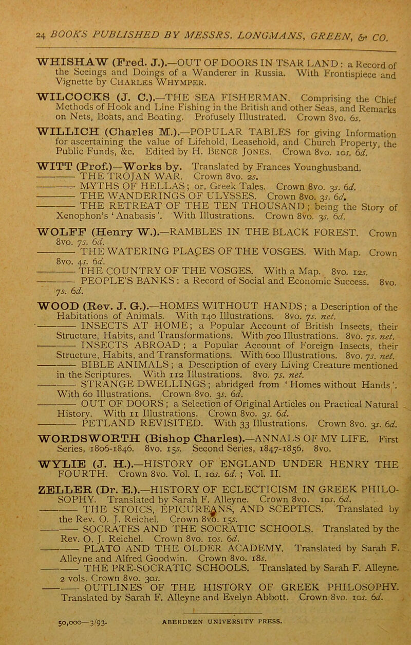 WHISHAW (Fred. J.).—OUT OF DOORS IN TSAR LAND : a Record of the Seeings and Doings of a Wanderer in Russia. With Frontispiece and Vignette by Charles Whympek. WILCOCKS (J. C.) —THE SEA FISHERMAN. Comprising the Chief Methods of Hook and Line Fishing in the British and other Seas, and Remarks on Nets, Boats, and Boating. Profusely Illustrated. Crown 8vo. 6s. WILLICH (Charles M.).—POPULAR TABLES for giving Information for ascertaining the value of Lifehold, Leasehold, and Church Property, the Public Funds, &c. Edited by H. Bence Jones. Crown 8vo. ios. 6d. WITT (Prof.)—Works by. Translated by Frances Younghusband. THE TROJAN WAR. Crown 8vo. 2J. — MYTHS OF' HELLAS; or, Greek Tales. Crown 8vo. jr. 6d. THE WANDERINGS OF ULYSSES. Crown 8vo. 3s. 6d. THE RETREAT OF THE TEN THOUSAND ; being the Story of Xenophon’s ‘ Anabasis ’. With Illustrations. Crown 8vo. y. 6d. WOLFF (Henry W.).—RAMBLES IN THE BLACK FOREST. Crown 8vo. js. 6d. THE WATERING PLACES OF THE VOSGES. With Map. Crown 8vo. 4L 6d. THE COUNTRY OF THE VOSGES. With a Map. 8vo. 12s. PEOPLE’S BANKS : a Record of Social and Economic Success. 8vo. js. 6d. WOOD (Rev. J. G.).—HOMES WITHOUT HANDS; a Description of the Habitations of Animals. With 140 Illustrations. 8vo. js. net. INSECTS AT HOME; a Popular Account of British Insects, their Structure, Habits, and Transformations. With 700 Illustrations. 8vo. js. net. INSECTS ABROAD ; a Popular Account of F'oreign Insects, their Structure, Habits, and Transformations. With 600 Illustrations. 8vo. js. net. BIBLE ANIMALS ; a Description of every Living Creature mentioned in the Scriptures. With 112 Illustrations. 8vo. js. net. STRANGE DWELLINGS; abridged from ‘ Homes without Hands’. With 60 Illustrations. Crown 8vo. 3s. 6d. OUT OF DOORS; a Selection of Original Articles on Practical Natural History. With 11 Illustrations. Crown 8vo. 35. 6d. PETLAND REVISITED. With 33 Illustrations. Crown 8vo. 35. 6d. WORDSWORTH (Bishop Charles).—ANNALS OF MY LIFE. First Series, 1806-1846. 8vo. 15s. Second Series, 1847-1856. 8vo. WYLIE (J. H.).—HISTORY OF ENGLAND UNDER HENRY THE FOURTH. Crown 8vo. Vol. I. 10s. 6d. ; Vol. II. ZELLER (Dr. E.).—HISTORY OF ECLECTICISM IN GREEK PHILO- SOPHY. Translated by Sarah F. Alleyne. Crown 8vo. icw. 6d. THE STOICS, EPICUREANS, AND SCEPTICS. Translated by the Rev. O. J. Reichel. Crown 8vo. 15J. SOCRATES AND THE SOCRATIC SCHOOLS. Translated by the Rev. O. J. Reichel. Crown 8vo. ioj. 6d. PLATO AND THE OLDER ACADEMY. Translated by Sarah F. Alleyne and Alfred Goodwin. Crown 8vo. i8j. THE PRE-SOCRATIC SCHOOLS. Translated by Sarah F. Alleyne. 2 vols. Crown 8vo. 305. OUTLINES OF THE HISTORY OF GREEK PHILOSOPHY. Translated by Sarah F. Alleyne and Evelyn Abbott. Crown 8vo. 10s. 6d. 50,000—3/93. ABERDEEN UNIVERSITY PRESS.