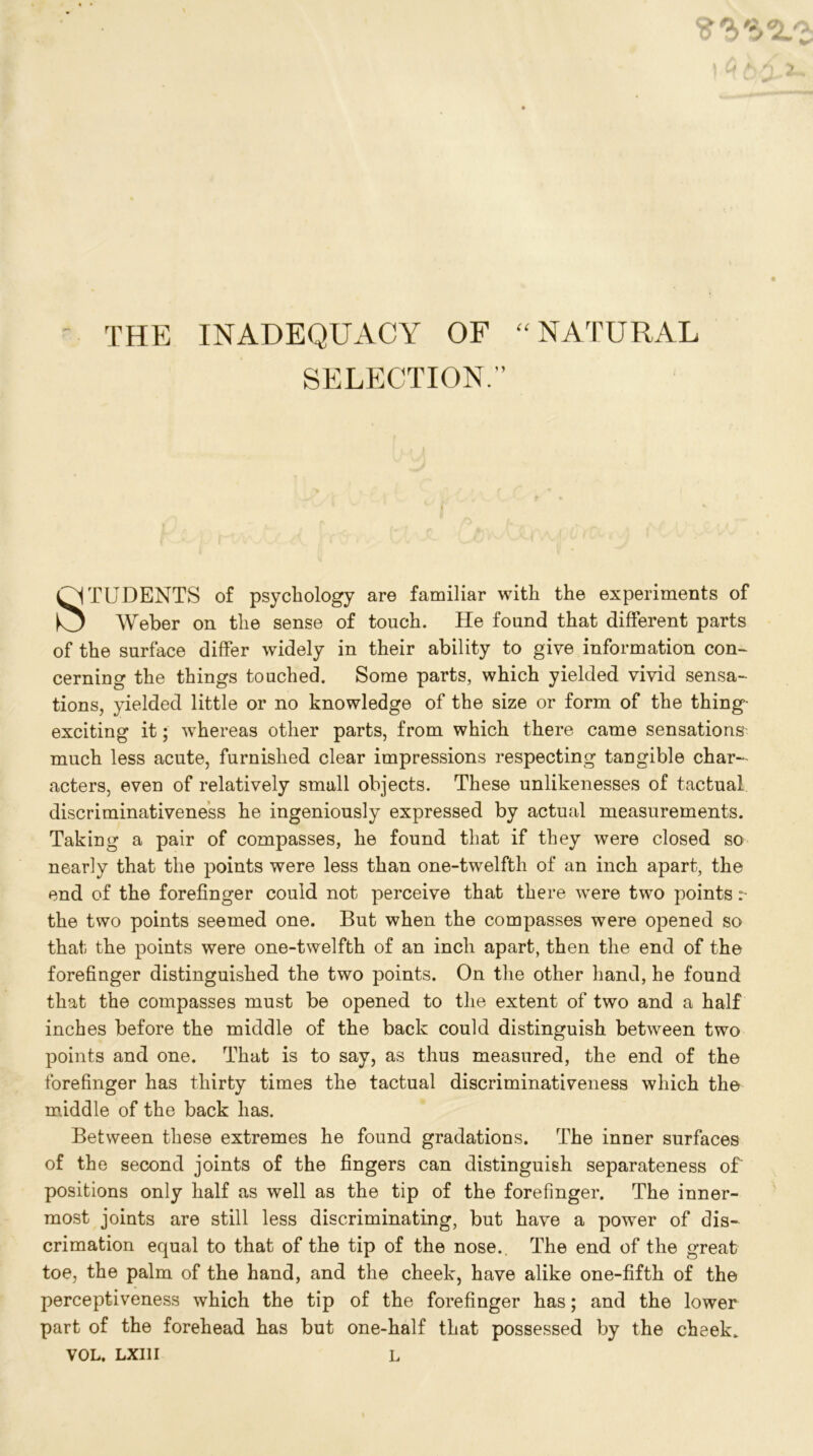 - THE INADEQUACY OF “NATURAL SELECTION.'’ STUDENTS of psychology are familiar with the experiments of Weber on the sense of touch. He found that different parts of the surface differ widely in their ability to give information con- cerning the things touched. Some parts, which yielded vivid sensa- tions, yielded little or no knowledge of the size or form of the thing exciting it; whereas other parts, from which there came sensations much less acute, furnished clear impressions respecting tangible char- acters, even of relatively small objects. These unlikenesses of tactual discriminativeness he ingeniously expressed by actual measurements. Taking a pair of compasses, he found that if they were closed so nearly that the points were less than one-twelfth of an inch apart, the end of the forefinger could not perceive that there were two points :~ the two points seemed one. But when the compasses were opened so that the points were one-twelfth of an inch apart, then the end of the forefinger distinguished the two points. On the other hand, he found that the compasses must be opened to the extent of two and a half inches before the middle of the back could distinguish between two points and one. That is to say, as thus measured, the end of the forefinger has thirty times the tactual discriminativeness which the middle of the back has. Between these extremes he found gradations. The inner surfaces of the second joints of the fingers can distinguish separateness of positions only half as well as the tip of the forefinger. The inner- most joints are still less discriminating, but have a power of dis- crimation equal to that of the tip of the nose. The end of the great toe, the palm of the hand, and the cheek, have alike one-fifth of the perceptiveness which the tip of the forefinger has; and the lower part of the forehead has but one-half that possessed by the cheek. VOL, LXIII L