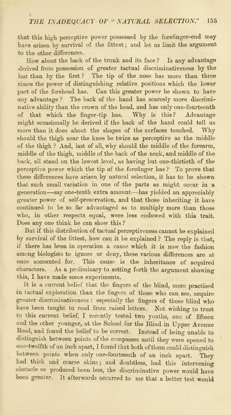 that this high perceptive power possessed by the forefinger-end may have arisen by survival of the fittest; and let us limit the argument to the other differences. How about the back of the trunk and its face ? Is any advantage derived from possession of greater tactual discriminativeness by the last than by the first ? The tip of the nose has more than three times the power of distinguishing relative positions which the lower part of the forehead has. Can this greater power be shown to have any advantage ? The back of the hand has scarcely more discrimi- native ability than the crown of the head, and has only one-fourteenth of that which the finger-tip has. Why is this? Advantage might occasionally be derived if the back of the hand could tell us more than it does about the shapes of the surfaces touched. Why should the thigh near the knee be twice as perceptive as the middle of the thigh ? And, last of all, why should the middle of the forearm, middle of the thigh, middle of the back of the neck, and middle of the back, all stand on the lowest level, as having but one-thirtieth of the perceptive power which the tip of the forefinger has ? To prove that these differences have arisen by natural selection, it has to be shown that such small variation in one of the parts as might occur in a generation—say one-tenth extra amount—has yielded an appreciably greater power of self-preservation, and that those inheriting it have •continued to be so far advantaged as to multiply more than those who, in other respects equal, were less endowed with this trait. Does any one think he can show this ? But if this distribution of tactual perceptiveness cannot be explained by survival of the fittest, how can it be explained ? The reply is that, if there has been in operation a cause which it is now the fashion among biologists to ignore or deny, these various differences are at once accounted for. This cause is the inheritance of acquired characters. As a preliminary to setting forth the argument showing this, I have made some experiments. It is a current belief that the fingers of the blind, more practised in tactual exploration than the fingers of those who can see, acquire greater discriminativeness : especially the fingers of those blind who have been taught to read from raised letters. Not wishing to trust to this current belief, I recently tested two youths, one of fifteen and the other younger, at the School for the Blind in Upper Avenue Road, and found the belief to be correct. Instead of being unable to distinguish between points of the compasses until they were opened to one-twelfth of an inch apart, I found that both of them could distinguish between points when only one-fourteenth of an inch apart. They had thick and coarse skins; and doubtless, had this intervening obstacle so produced been less, the discriminative power would have been greater. It afterwards occurred to me that a better test would