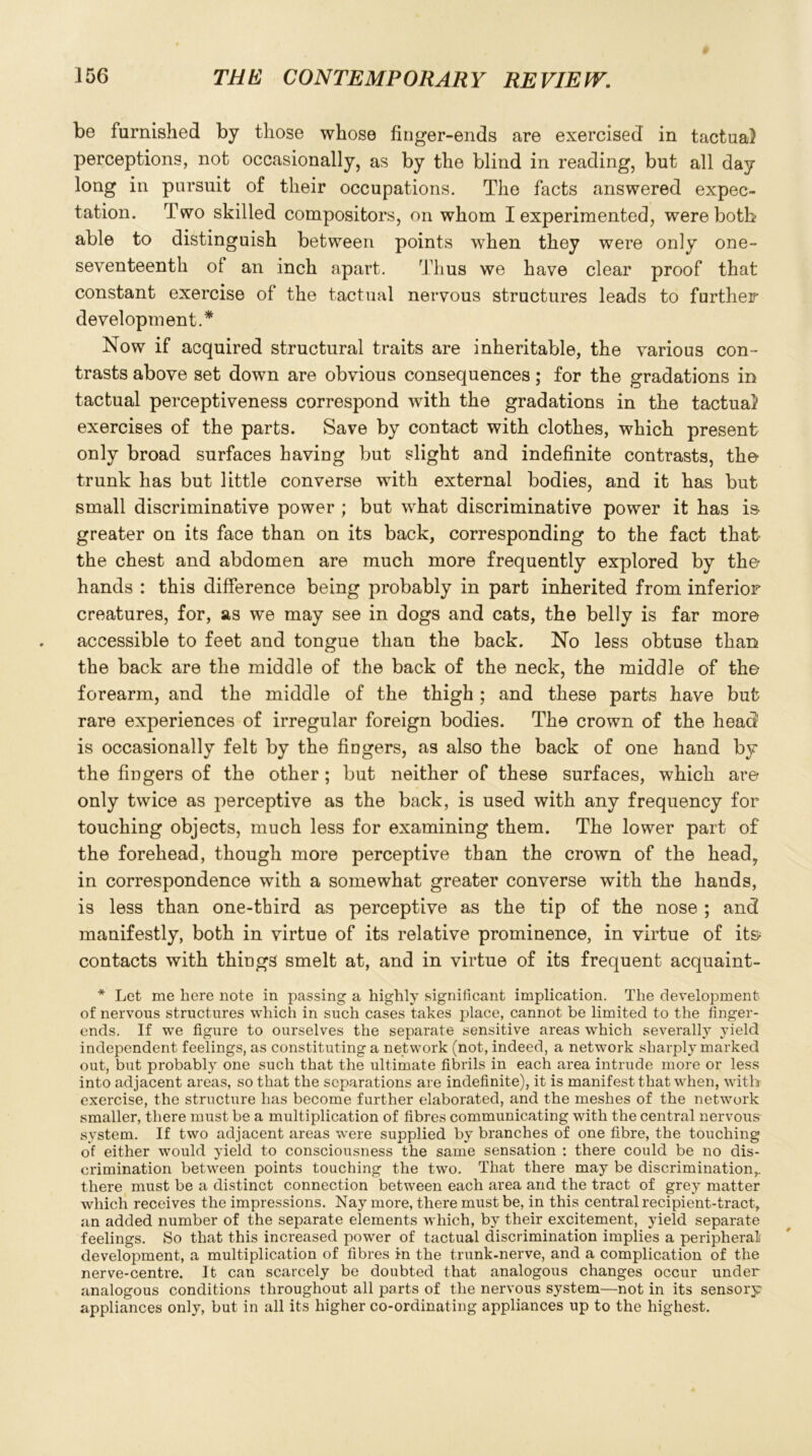 be furnished by those whose finger-ends are exercised in tactual perceptions, not occasionally, as by the blind in reading, but all day long in pursuit of their occupations. The facts answered expec- tation. Two skilled compositors, on whom I experimented, were both* able to distinguish between points when they were only one- seventeenth of an inch apart. Thus we have clear proof that constant exercise of the tactual nervous structures leads to further development.* Now if acquired structural traits are inheritable, the various con- trasts above set down are obvious consequences; for the gradations in tactual perceptiveness correspond with the gradations in the tactual exercises of the parts. Save by contact with clothes, which present only broad surfaces having but slight and indefinite contrasts, the- trunk has but little converse with external bodies, and it has but small discriminative power ; but what discriminative power it has is greater on its face than on its back, corresponding to the fact that the chest and abdomen are much more frequently explored by the- hands : this difference being probably in part inherited from inferior creatures, for, as we may see in dogs and cats, the belly is far more accessible to feet and tongue than the back. No less obtuse than the back are the middle of the back of the neck, the middle of the forearm, and the middle of the thigh; and these parts have but rare experiences of irregular foreign bodies. The crown of the head is occasionally felt by the fingers, as also the back of one hand by the fingers of the other; but neither of these surfaces, which are only twice as perceptive as the back, is used with any frequency for touching objects, much less for examining them. The lower part of the forehead, though more perceptive than the crown of the head, in correspondence with a somewhat greater converse with the hands, is less than one-third as perceptive as the tip of the nose ; and manifestly, both in virtue of its relative prominence, in virtue of it& contacts with things smelt at, and in virtue of its frequent acquaint- * Let me here note in passing a highly significant implication. The development of nervous structures which in such cases takes place, cannot be limited to the finger- ends. If we figure to ourselves the separate sensitive areas which severally yield independent feelings, as constituting a network (not, indeed, a network sharply marked out, but probably one such that the ultimate fibrils in each area intrude more or less into adjacent areas, so that the separations are indefinite), it is manifest that when, with exercise, the structure has become further elaborated, and the meshes of the network smaller, there must be a multiplication of fibres communicating with the central nervous system. If two adjacent areas were supplied by branches of one fibre, the touching of either would yield to consciousness the same sensation : there could be no dis- crimination between points touching the two. That there may be discrimination,, there must be a distinct connection between each area and the tract of grey matter which receives the impressions. Nay more, there must be, in this central recipient-tract, an added number of the separate elements which, by their excitement, yield separate feelings. So that this increased power of tactual discrimination implies a peripheral development, a multiplication of fibres in the trunk-nerve, and a complication of the nerve-centre. It can scarcely be doubted that analogous changes occur under analogous conditions throughout all parts of the nervous system—not in its sensory- appliances only, but in all its higher co-ordinating appliances up to the highest.