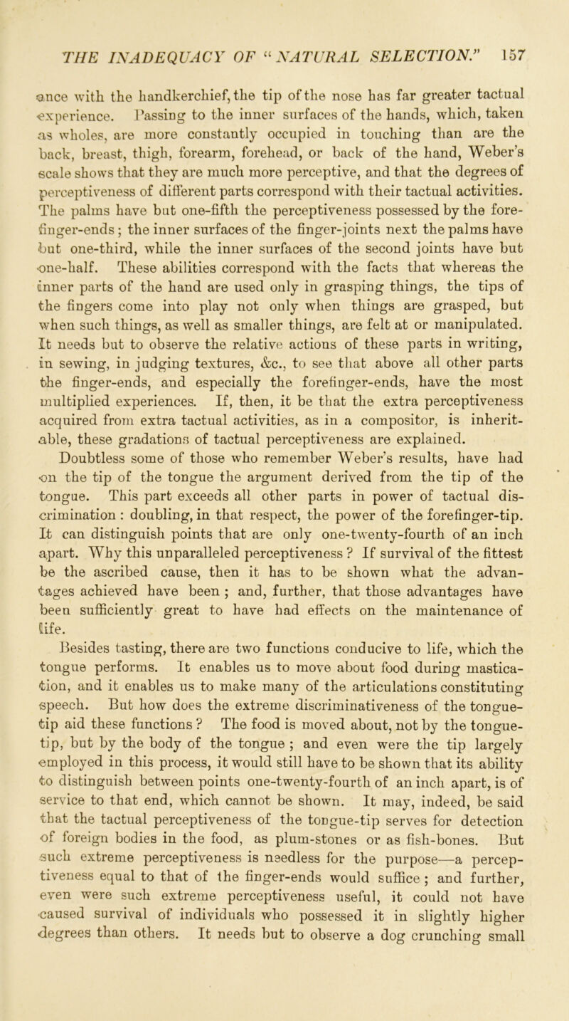 once with the handkerchief, the tip of the nose has far greater tactual experience. Passing to the inner surfaces of the hands, which, taken as wholes, are more constantly occupied in touching than are the back, breast, thigh, forearm, forehead, or back of the hand, Weber’s scale shows that they are much more perceptive, and that the degrees of perceptiveness of different parts correspond with their tactual activities. The palms have but one-fifth the perceptiveness possessed by the fore- finger-ends; the inner surfaces of the finger-joints next the palms have •but one-third, while the inner surfaces of the second joints have but one-half. These abilities correspond with the facts that whereas the dnner parts of the hand are used only in grasping things, the tips of the fingers come into play not only when things are grasped, but when such things, as well as smaller things, are felt at or manipulated. It needs but to observe the relative actions of these parts in writing, in sewing, in judging textures, &c., to see that above all other parts the finger-ends, and especially the forefinger-ends, have the most multiplied experiences. If, then, it be that the extra perceptiveness acquired from extra tactual activities, as in a compositor, is inherit- able, these gradations of tactual perceptiveness are explained. Doubtless some of those who remember Weber's results, have had on the tip of the tongue the argument derived from the tip of the tongue. This part exceeds all other parts in power of tactual dis- crimination : doubling, in that respect, the power of the forefinger-tip. It can distinguish points that are only one-twenty-fourth of an inch apart. Why this unparalleled perceptiveness ? If survival of the fittest be the ascribed cause, then it has to be shown what the advan- tages achieved have been ; and, further, that those advantages have been sufficiently great to have had effects on the maintenance of life. Besides tasting, there are two functions conducive to life, which the tongue performs. It enables us to move about food during mastica- tion, and it enables us to make many of the articulations constituting speech. But how does the extreme discriminativeness of the tongue- tip aid these functions ? The food is moved about, not by the tongue- tip, but by the body of the tongue ; and even were the tip largely employed in this process, it would still have to be shown that its ability to distinguish between points one-twenty-fourth of an inch apart, is of service to that end, which cannot be shown. It may, indeed, be said that the tactual perceptiveness of the tongue-tip serves for detection of foreign bodies in the food, as plum-stones or as fish-bones. But such extreme perceptiveness is needless for the purpose—a percep- tiveness equal to that of the finger-ends would suffice ; and further, even were such extreme perceptiveness useful, it could not have caused survival of individuals who possessed it in slightly higher degrees than others. It needs but to observe a dog crunching small