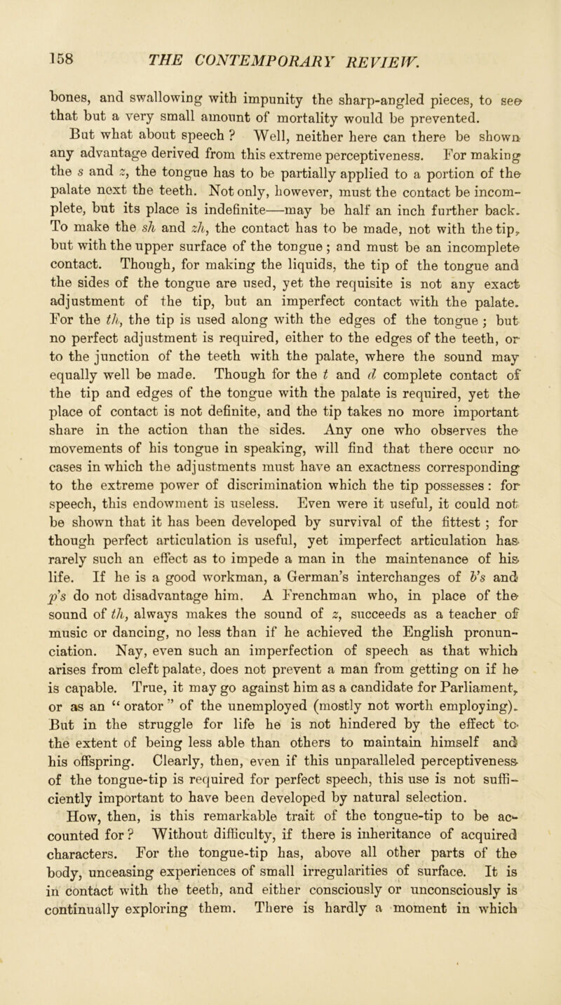 bones, and swallowing with impunity the sharp-angled pieces, to see* that but a very small amount of mortality would be prevented. But what about speech ? Well, neither here can there be shown any advantage derived from this extreme perceptiveness. For making the s and 2, the tongue has to be partially applied to a portion of the palate next the teeth. Not only, however, must the contact be incom- plete, but its place is indefinite—may be half an inch further back. To make the sh and zh, the contact has to be made, not with the tip7 but with the upper surface of the tongue; and must be an incomplete contact. Though, for making the liquids, the tip of the tongue and the sides of the tongue are used, yet the requisite is not any exact adjustment of the tip, but an imperfect contact with the palate. For the th, the tip is used along with the edges of the tongue ; but no perfect adjustment is required, either to the edges of the teeth, or to the junction of the teeth with the palate, where the sound may equally well be made. Though for the t and d complete contact of the tip and edges of the tongue with the palate is required, yet the place of contact is not definite, and the tip takes no more important share in the action than the sides. Any one who observes the movements of his tongue in speaking, will find that there occur no cases in which the adjustments must have an exactness corresponding to the extreme power of discrimination which the tip possesses : for speech, this endowment is useless. Even were it useful, it could not be shown that it has been developed by survival of the fittest ; for though perfect articulation is useful, yet imperfect articulation has- rarely such an effect as to impede a man in the maintenance of hi& life. If he is a good workman, a German’s interchanges of Vs and ps do not disadvantage him. A Frenchman who, in place of the sound of th, always makes the sound of 2, succeeds as a teacher of music or dancing, no less than if he achieved the English pronun- ciation. Nay, even such an imperfection of speech as that which arises from cleft palate, does not prevent a man from getting on if he is capable. True, it may go against him as a candidate for Parliament,, or as an “ orator ” of the unemployed (mostly not worth employing). But in the struggle for life he is not hindered by the effect to- the extent of being less able than others to maintain himself and his offspring. Clearly, then, even if this unparalleled perceptiveness- of the tongue-tip is required for perfect speech, this use is not suffi- ciently important to have been developed by natural selection. How, then, is this remarkable trait of the tongue-tip to be ac4- counted for? Without difficulty, if there is inheritance of acquired characters. For the tongue-tip has, above all other parts of the body, unceasing experiences of small irregularities of surface. It is in contact with the teeth, and either consciously or unconsciously is continually exploring them. There is hardly a moment in which