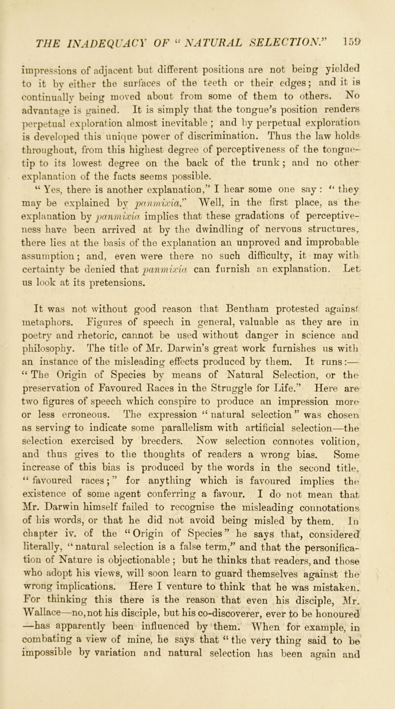 impressions of adjacent but different positions are not being yielded to it by either the surfaces of the teeth or their edges; and it is continuallv being moved about from some of them to others. No advantage is gained. It is simply that the tongue's position renders perpetual exploration almost inevitable ; and by perpetual exploration is developed this unique power of discrimination. Thus the law holds throughout, from this highest degree of perceptiveness of the tongue- tip to its lowest degree on the back of the trunk; and no other explanation of the facts seems possible. “ Yes, there is another explanation,” I hear some one say : “ they may be explained by panmixia.” Well, in the first place, as the explanation by panmixia implies that these gradations of perceptive- ness have been arrived at by the dwindling of nervous structures, there lies at the basis of the explanation an unproved and improbable assumption; and, even were there no such difficulty, it may with certainty be denied that panmixia can furnish an explanation. Let us look at its pretensions. It was not without good reason that Bentham protested against metaphors. Figures of speech in general, valuable as they are in poetry and rhetoric, cannot be used without danger in science and philosophy. The title of Mr. Darwin’s great work furnishes us with an instance of the misleading effects produced by them. It runs:— “ The Origin of Species by means of Natural Selection, or the preservation of Favoured Races in the Struggle for Life.” Here are two figures of speech which conspire to produce an impression more or less erroneous. The expression “ natural selection ” was chosen as serving to indicate some parallelism with artificial selection—the selection exercised by breeders. Now selection connotes volition, and thus gives to the thoughts of readers a wrong bias. Some increase of this bias is produced by the words in the second title, “ favoured races; ” for anything which is favoured implies the existence of some agent conferring a favour. I do not mean that Mr. Darwin himself failed to recognise the misleading connotations of his words, or that he did not avoid being misled by them. In chapter iv. of the “ Origin of Species ” he says that, considered literally, “natural selection is a false term/’ and that the personifica- tion of Nature is objectionable; but he thinks that readers, and those who adopt his views, will soon learn to guard themselves against the wrong implications. Here I venture to think that he was mistaken. For thinking this there is the reason that even his disciple, Mr. Wallace—no,not his disciple, but his co-discoverer, ever to be honoured —has apparently been influenced by them. When for example, in combating a view of mine, he says that “ the very thing said to be impossible by variation and natural selection has been again and