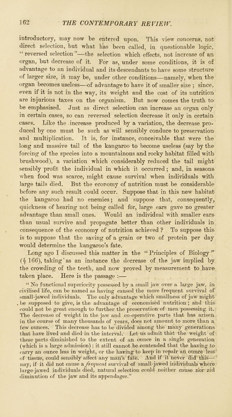 introductory, may now be entered upon. This view concerns, not direct selection, but what lias been called, in questionable logic, “ reversed selection”—the selection which effects, not increase of an organ, but decrease of it. For as, under some conditions, it is of advantage to an individual and its descendants to have some structure- of larger size, it may be, under other conditions—namely, when the organ becomes useless—of advantage to have it of smaller size ; since, even if it is not in the way, its weight and the cost of its nutrition are injurious taxes on the organism. But now comes the truth to- be emphasised. Just as direct selection can increase an organ only in certain cases, so can reversed selection decrease it only in certain cases. Like the increase produced by a variation, the decrease pro- duced by one must be such as will sensibly conduce to preservation and multiplication. It is, for instance, conceivable that were the- long and massive tail of the kangaroo to become useless (say by the forcing of the species into a mountainous and rocky habitat filled with brushwood), a variation which considerably reduced the tail might sensibly profit the individual in which it occurred; and, in seasons, when food was scarce, might cause survival when individuals with large tails died. But the economy of nutrition must be considerable before any such result could occur. Suppose that in this new habitat the kangaroo had no enemies; and suppose that, consequently^. quickness of hearing not being called for, large ears gave no greater advantage than small ones. Would an individual with smaller ears than usual survive and propagate better than other individuals in consequence of the economy of nutrition achieved ? To suppose this- is to suppose that the saving of a grain or two of protein per day would determine the kangaroo’s fate. Long ago I discussed this matter in the u Principles of Biology * (§ 166), taking' as an instance the decrease of the jaw implied by the crowding of the teeth, and now proved by measurement to have taken place. Here is the passage :— “ No functional superiority possessed by a small jaw over a large jaw, in civilised life, can be named as having caused the more frequent survival of small-jawed individuals. The only advantage which smallness of jaw might . be supposed to give, is the advantage of economised nutrition ; and this- could not be great enough to further the preservation of men possessing it. The decrease of weight in the jaw and co-operative parts that has arisen, in the course of many thousands of years, does not amount to more than a few ounces. This decrease has to be divided among the many generations, that have lived and died in the interval. Let us admit that the weight of these parts diminished to the extent of an ounce in a single generation (which is a large admission); it still cannot be contended that the having to carry an ounce less in weight, or the having to keep in repair an ounce less of tissiie, could sensibly affect any man’s fate. And if it never did this— nay* if it did not cause a frequent survival of small-jawed individuals where large-jawed individuals died, natural selection could neither cause nor aid diminution of the jaw and its appendages.”