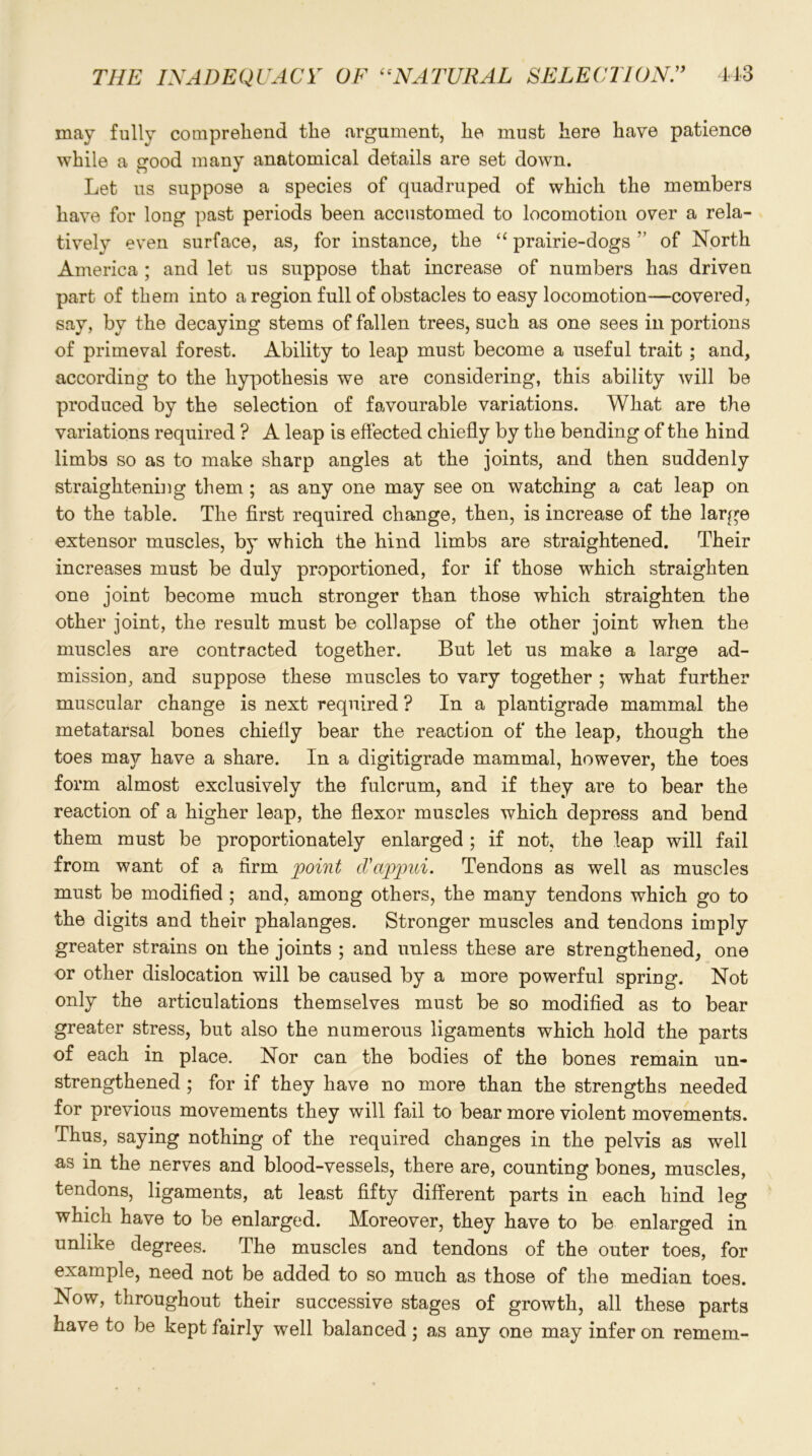 may fully comprehend the argument, he must here have patience while a good many anatomical details are set down. Let us suppose a species of quadruped of which the members have for long past periods been accustomed to locomotion over a rela- tively even surface, as, for instance, the “ prairie-dogs ” of North America ; and let us suppose that increase of numbers has driven part of them into a region full of obstacles to easy locomotion—covered, say, by the decaying stems of fallen trees, such as one sees in portions of primeval forest. Ability to leap must become a useful trait ; and, according to the hypothesis we are considering, this ability will be produced by the selection of favourable variations. What are the variations required ? A leap is effected chiefly by the bending of the hind limbs so as to make sharp angles at the joints, and then suddenly straightening them ; as any one may see on watching a cat leap on to the table. The first required change, then, is increase of the large extensor muscles, by which the hind limbs are straightened. Their increases must be duly proportioned, for if those which straighten one joint become much stronger than those which straighten the other joint, the result must be collapse of the other joint when the muscles are contracted together. But let us make a large ad- mission, and suppose these muscles to vary together ; what further muscular change is next required ? In a plantigrade mammal the metatarsal bones chiefly bear the reaction of the leap, though the toes may have a share. In a digitigrade mammal, however, the toes form almost exclusively the fulcrum, and if they are to bear the reaction of a higher leap, the flexor muscles which depress and bend them must be proportionately enlarged ; if not, the leap will fail from want of a firm point cVappui. Tendons as well as muscles must be modified ; and, among others, the many tendons which go to the digits and their phalanges. Stronger muscles and tendons imply greater strains on the joints ; and unless these are strengthened, one or other dislocation will be caused by a more powerful spring. Not only the articulations themselves must be so modified as to bear greater stress, but also the numerous ligaments which hold the parts of each in place. Nor can the bodies of the bones remain un- strengthened ; for if they have no more than the strengths needed for previous movements they will fail to bear more violent movements. Thus, saying nothing of the required changes in the pelvis as well as in the nerves and blood-vessels, there are, counting bones, muscles, tendons, ligaments, at least fifty different parts in each hind leg which have to be enlarged. Moreover, they have to be enlarged in unlike degrees. The muscles and tendons of the outer toes, for example, need not be added to so much as those of the median toes. Now, throughout their successive stages of growth, all these parts have to be kept fairly well balanced; as any one may infer on remem-