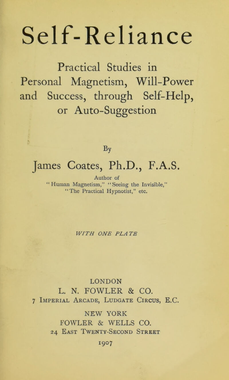 Self-Reliance Practical Studies in Personal Magnetism, Will-Power and Success, through Self-Help, or Auto-Suggestion By James Coates, Ph.D., F.A.S. Author of “Human Magnetism,” “Seeing the Invisible,” “The Practical Hypnotist,” etc. WITH ONE PLATE LONDON L. N. FOWLER & CO. 7 Imperial Arcade, Ludgate Circus, E.C. NEW YORK FOWLER & WELLS CO. 24 East Twenty-Second Street 1907