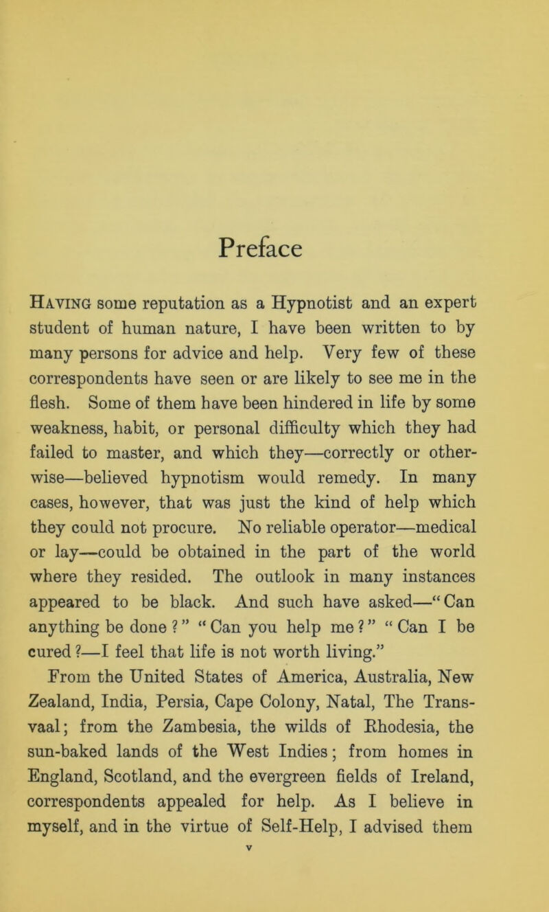 Preface Having some reputation as a Hypnotist and an expert student of human nature, I have been written to by many persons for advice and help. Very few of these correspondents have seen or are likely to see me in the flesh. Some of them have been hindered in life by some weakness, habit, or personal difficulty which they had failed to master, and which they—correctly or other- wise—believed hypnotism would remedy. In many cases, however, that was just the kind of help which they could not procure. No reliable operator—medical or lay—could be obtained in the part of the world where they resided. The outlook in many instances appeared to be black. And such have asked—“Can anything be done ? ” “ Can you help me ? ” “ Can I be cured ?—I feel that life is not worth living.” From the United States of America, Australia, New Zealand, India, Persia, Cape Colony, Natal, The Trans- vaal; from the Zambesia, the wilds of Ehodesia, the sun-baked lands of the West Indies; from homes in England, Scotland, and the evergreen fields of Ireland, correspondents appealed for help. As I believe in