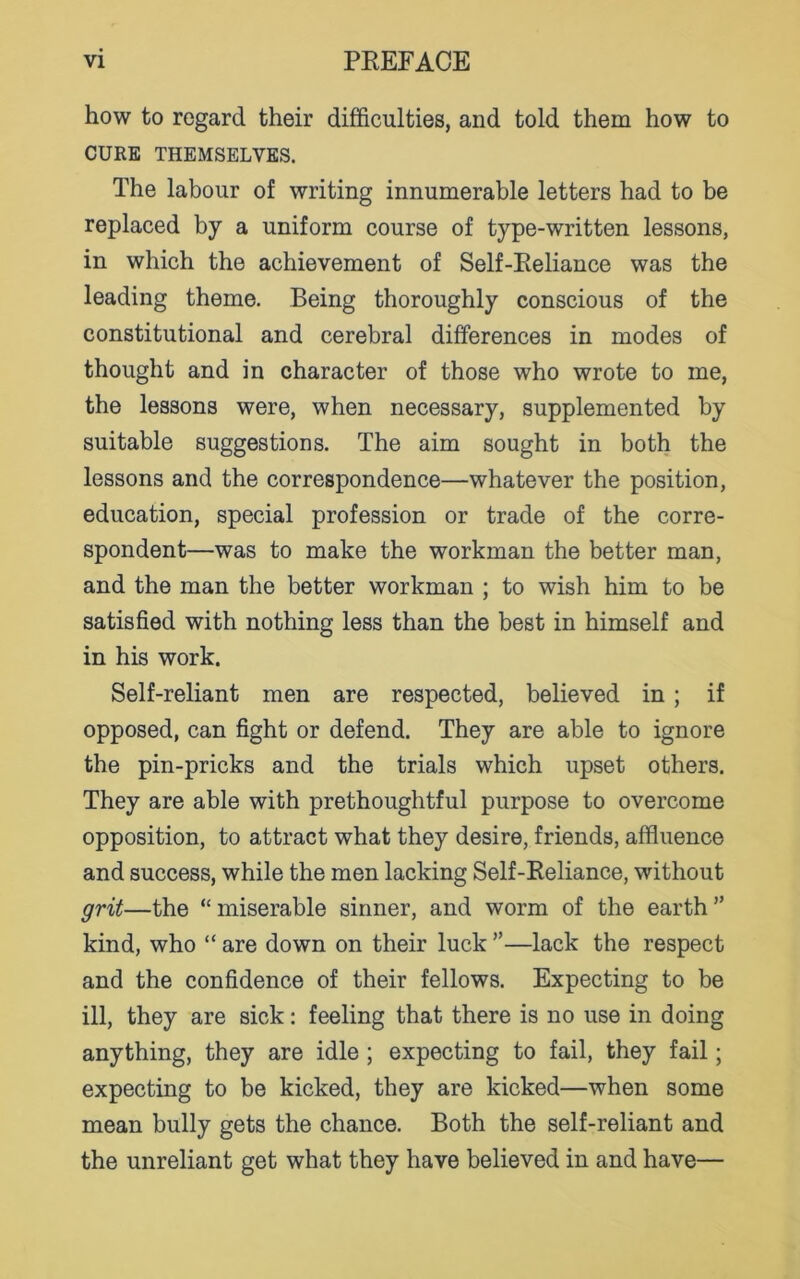 how to regard their difficulties, and told them how to CURE THEMSELVES. The labour of writing innumerable letters had to be replaced by a uniform course of type-written lessons, in which the achievement of Self-Reliance was the leading theme. Being thoroughly conscious of the constitutional and cerebral differences in modes of thought and in character of those who wrote to me, the lessons were, when necessary, supplemented by suitable suggestions. The aim sought in both the lessons and the correspondence—whatever the position, education, special profession or trade of the corre- spondent—was to make the workman the better man, and the man the better workman ; to wish him to be satisfied with nothing less than the best in himself and in his work. Self-reliant men are respected, believed in ; if opposed, can fight or defend. They are able to ignore the pin-pricks and the trials which upset others. They are able with prethoughtful purpose to overcome opposition, to attract what they desire, friends, affluence and success, while the men lacking Self-Reliance, without grit—the “ miserable sinner, and worm of the earth ” kind, who “ are down on their luck ”—lack the respect and the confidence of their fellows. Expecting to be ill, they are sick: feeling that there is no use in doing anything, they are idle ; expecting to fail, they fail; expecting to be kicked, they are kicked—when some mean bully gets the chance. Both the self-reliant and the unreliant get what they have believed in and have—