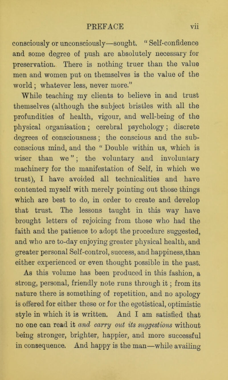 consciously or unconsciously—sought. “ Self-confidence and some degree of push are absolutely necessary for preservation. There is nothing truer than the value men and women put on themselves is the value of the world; whatever less, never more.” While teaching my clients to believe in and trust themselves (although the subject bristles with all the profundities of health, vigour, and well-being of the physical organisation; cerebral psychology; discrete degrees of consciousness; the conscious and the sub- conscious mind, and the “ Double within us, which is wiser than we ”; the voluntary and involuntary machinery for the manifestation of Self, in which we trust), I have avoided all technicalities and have contented myself with merely pointing out those things which are best to do, in order to create and develop that trust. The lessons taught in this way have brought letters of rejoicing from those who had the faith and the patience to adopt the procedure suggested, and who are to-day enjoying greater physical health, and greater personal Self-control, success, and happiness, than either experienced or even thought possible in the past. As this volume has been produced in this fashion, a strong, personal, friendly note runs through it; from its nature there is something of repetition, and no apology is offered for either these or for the egotistical, optimistic style in which it is written. And I am satisfied that no one can read it and carry out its suggestions without being stronger, brighter, happier, and more successful in consequence. And happy is the man—while availing
