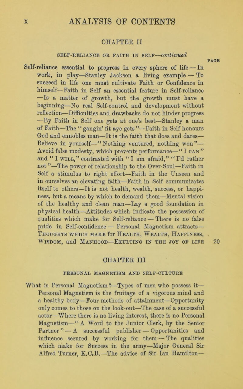 CHAPTER II SELF-RELIANCE OR FAITH IN SELF—continued PAGE Self-reliance essential to progress in every sphere of life — In work, in play—Stanley Jackson a living example — To succeed in life one must cultivate Faith or Confidence in himself—Faith in Self an essential feature in Self-reliance —Is a matter of growth, but the growth must have a beginning—No real Self-control and development without reflection'—Difficulties and drawbacks do not hinder progress —By Faith in Self one gets at one’s best—Stanley a man of Faith—The “gangin’ fit aye gets ”—Faith in Self honours God and ennobles man—It is the faith that does and dares— Believe in yourself—“Nothing ventured, nothing won”— Avoid false modesty, which prevents performance—“ I can” and “ I will,” contrasted with “ I am afraid,” “ I’d rather not ”—The power of relationship to the Over-Soul—Faith in Self a stimulus to right effort—Faith in the Unseen and in ourselves an elevating faith—Faith in Self communicates itself to others—It is not health, wealth, success, or happi- ness, but a means by which to demand them—Mental vision of the healthy and clean man—Lay a good foundation in physical health—Attitudes which indicate the possession of qualities which make for Self-reliance — There is no false pride in Self-confidence — Personal Magnetism attracts— Thoughts which make for Health, Wealth, Happiness, Wisdom, and Manhood—Exulting in the joy of life 20 CHAPTER III PERSONAL MAGNETISM AND SELF-CULTURE What is Personal Magnetism ?—Types of men who possess it— Personal Magnetism is the fruitage of a vigorous mind and a healthy body—Four methods of attainment—Opportunity only comes to those on the look-out—The case of a successful actor—Where there is no living interest, there is no Personal Magnetism—“A Word to the Junior Clerk, by the Senior Partner ” — A successful publisher — Opportunities and influence secured by working for them — The qualities which make for Success in the army—Major General Sir Alfred Turner, K.C.B.—The advice of Sir Ian Hamilton—