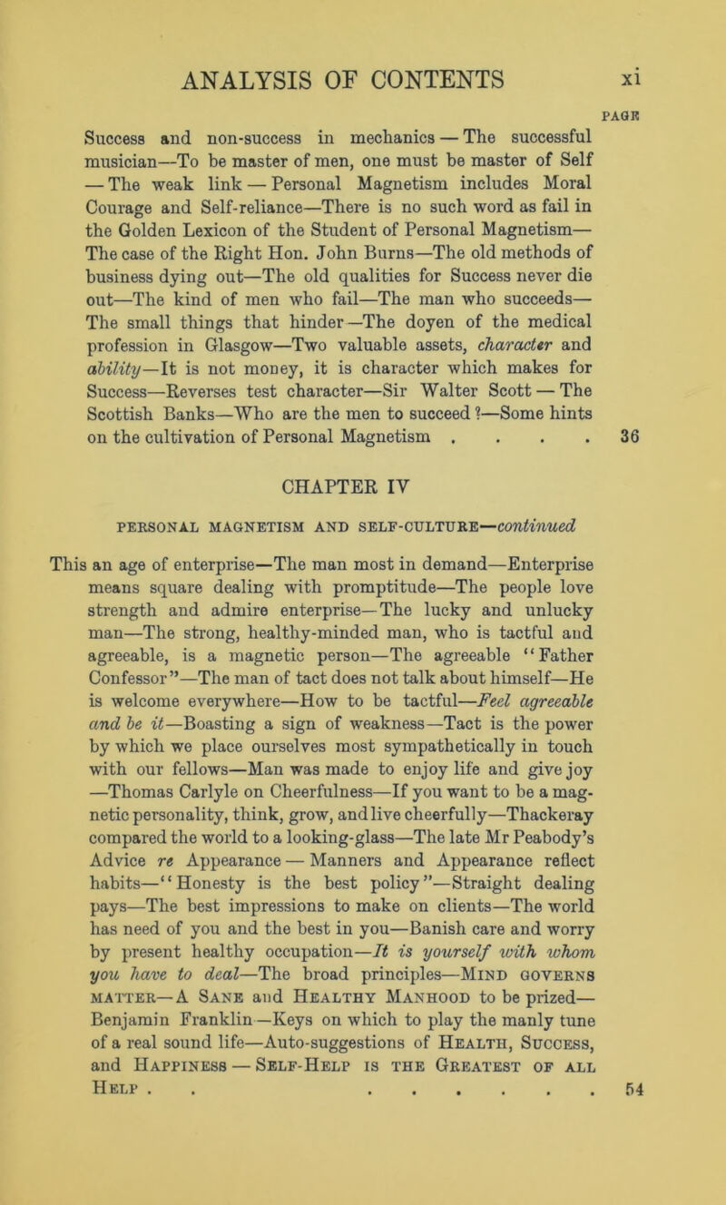 PAGE Success and non-success in mechanics — The successful musician—To be master of men, one must be master of Self — The weak link — Personal Magnetism includes Moral Courage and Self-reliance—There is no such word as fail in the Golden Lexicon of the Student of Personal Magnetism— The case of the Right Hon. John Burns—The old methods of business dying out—The old qualities for Success never die out—The kind of men who fail—The man who succeeds— The small things that hinder—The doyen of the medical profession in Glasgow—Two valuable assets, character and ability—It is not money, it is character which makes for Success—Reverses test character—Sir Walter Scott — The Scottish Banks—Who are the men to succeed ?—Some hints on the cultivation of Personal Magnetism . . . .36 CHAPTER IV PERSONAL MAGNETISM AND SELF-CULTURE—continued This an age of enterprise—The man most in demand—Enterprise means square dealing with promptitude—The people love strength and admire enterprise—The lucky and unlucky man—The strong, healthy-minded man, who is tactful and agreeable, is a magnetic person—The agreeable “Father Confessor ”—The man of tact does not talk about himself—He is welcome everywhere—How to be tactful—Feel agreeable and be it—Boasting a sign of weakness—Tact is the power by which we place ourselves most sympathetically in touch with our fellows—Man was made to enjoy life and give joy —Thomas Carlyle on Cheerfulness—If you want to be a mag- netic personality, think, grow, and live cheerfully—Thackeray compared the world to a looking-glass—The late Mr Peabody’s Advice re Appearance — Manners and Appearance reflect habits—*1 Honesty is the best policy ”—Straight dealing pays—The best impressions to make on clients—The world has need of you and the best in you—Banish care and worry by present healthy occupation—It is yourself ivith whom you have to deal—The broad principles—Mind governs matter—A Sane and Healthy Manhood to be prized— Benjamin Franklin—Keys on which to play the manly tune of a real sound life—Auto-suggestions of Health, Success, and Happiness — Self-Help is the Greatest of all Help . 54