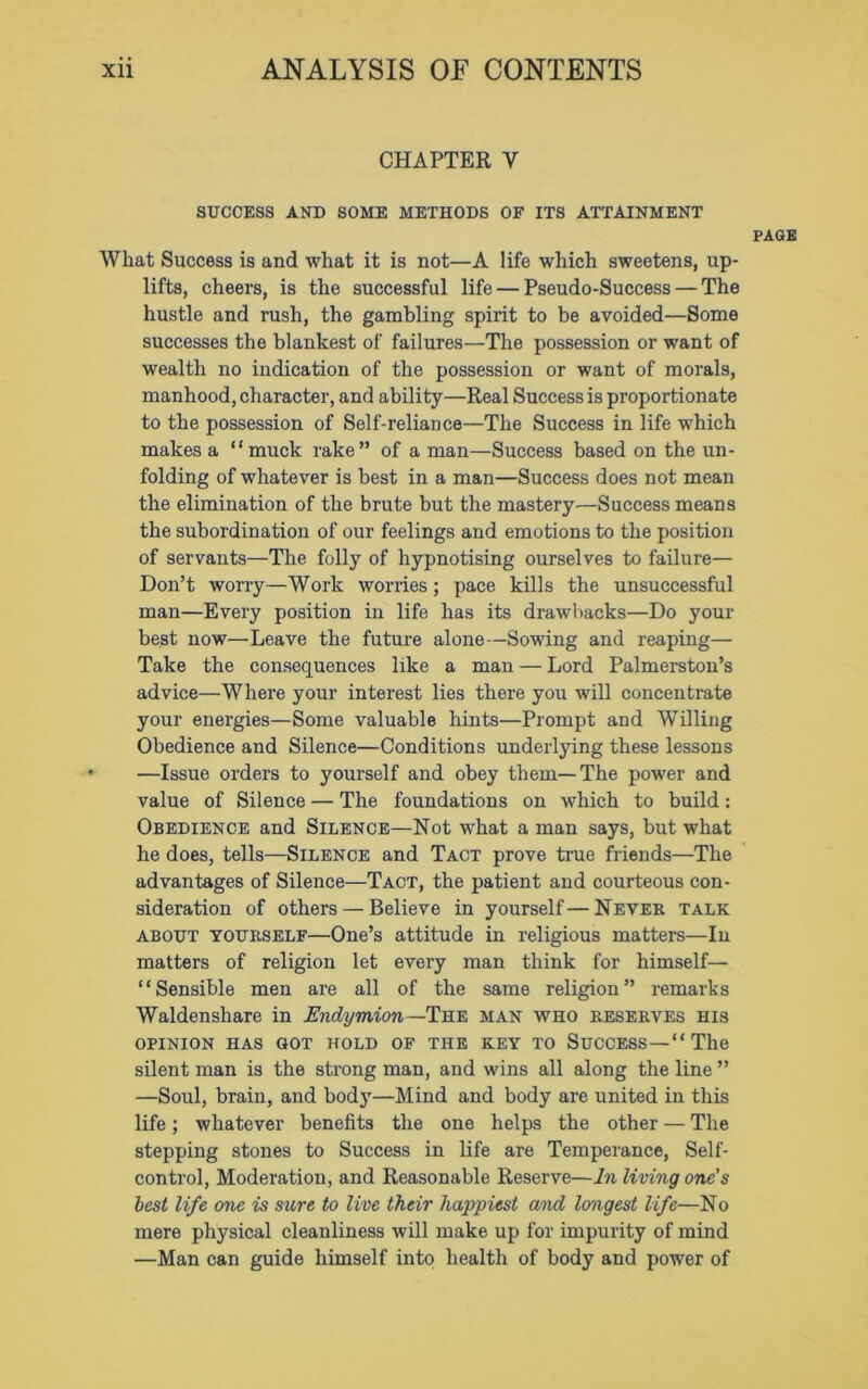 CHAPTER Y SUCCESS AND SOME METHODS OF ITS ATTAINMENT Wliat Success is and what it is not—A life which sweetens, up- lifts, cheers, is the successful life — Pseudo-Success — The hustle and rush, the gambling spirit to be avoided—Some successes the blankest of failures—The possession or want of wealth no indication of the possession or want of morals, manhood, character, and ability—Real Success is proportionate to the possession of Self-reliance—The Success in life which makes a “ muck rake” of a man—Success based on the un- folding of whatever is best in a man—Success does not mean the elimination of the brute but the mastery—Success means the subordination of our feelings and emotions to the position of servants—The folly of hypnotising ourselves to failure— Don’t worry—Work worries; pace kills the unsuccessful man—Every position in life has its drawbacks—Do your best now—Leave the future alone—Sowing and reaping— Take the consequences like a man — Lord Palmerston’s advice—Where your interest lies there you will concentrate your energies—Some valuable hints—Prompt and Willing Obedience and Silence—Conditions underlying these lessons —Issue orders to yourself and obey them—The power and value of Silence — The foundations on which to build: Obedience and Silence—Not what a man says, but what he does, tells—Silence and Tact prove true friends—The advantages of Silence—Tact, the patient and courteous con- sideration of others — Believe in yourself—Never talk about yourself—One’s attitude in religious matters—In matters of religion let every man think for himself— ‘ ‘ Sensible men are all of the same religion ” remarks Waldenshare in Endymion —The man who reserves his OPINION HAS GOT HOLD OF THE KEY TO SUCCESS — “ Tile silent man is the strong man, and wins all along the line ” —Soul, brain, and body—Mind and body are united in this life; whatever benefits the one helps the other — The stepping stones to Success in life are Temperance, Self- control, Moderation, and Reasonable Reserve—In living one’s best life one is sure to live their happiest and longest life—No mere physical cleanliness will make up for impurity of mind —Man can guide himself into health of body and power of PAGE