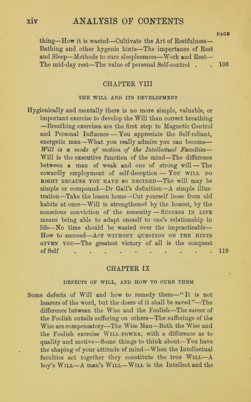 PAGE thing—How it is wasted—Cultivate the Art of Restfulness— Bathing and other hygenic hints—The importance of Rest and Sleep—Methods to cure sleeplessness—Work and Rest— The mid-day rest—The value of personal Self-control . . 106 CHAPTER VIII THE WILL AND ITS DEVELOPMENT Hygienically and mentally there is no more simple, valuable, or important exercise to develop the Will than correct breathing —Breathing exercises are the first step to Magnetic Control and Personal Influence — You appreciate the Self-reliant, energetic man—What you really admire you can become— Will is a mode of motion of the Intellectual Faculties— Will is the executive function of the mind—The difference between a man of weak and one of strong will — The cowardly employment of self-deception — You will do bight because you have so decided—The will may be simple or compound—Dr Gall’s definition—A simple illus- tration—Take the lesson home—Cut yourself loose from old habits at once—Will is strengthened by the honest, by the conscious conviction of the necessity — Success in life means being able to adapt oneself to one’s relationship in life—No time should be wasted over the impracticable— How to succeed—Act without question on the hints given you—The greatest victory of all is the conquest of Self 119 CHAPTER IX DEFECTS OF WILL, AND HOW TO CUBE THEM Some defects of Will and how to remedy them—“It is not hearers of the word, but the doers of it shall be saved ”—The difference between the Wise and the Foolish—The career of the Foolish entails suffering on others—The sufferings of the Wise are compensatory—The Wise Man—Both the Wise and the Foolish exercise Will-power, with a difference as to quality and motive—Some things to think about—You have the shaping of your attitude of mind—When the Intellectual faculties act together they constitute the true Will—A boy’s Will—A man’s Will—Will is the Intellect and the
