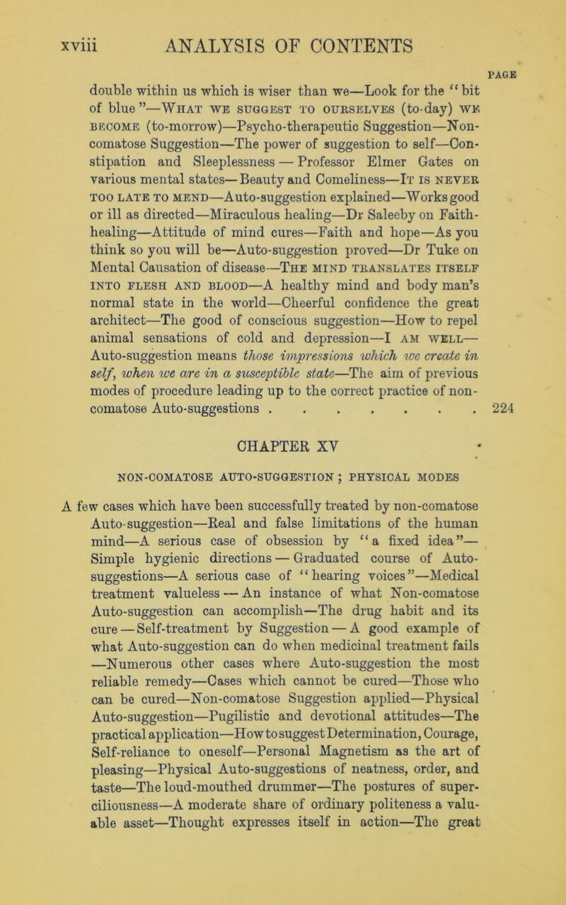 PAGE double -within us which is wiser than we—Look for the “ bit of blue”—What we suggest to oukselves (to-day) we become (to-morrow)—Psycho-therapeutic Suggestion—Non- comatose Suggestion—The power of suggestion to self—Con- stipation and Sleeplessness — Professor Elmer Gates on various mental states—Beauty and Comeliness—It is never too late to mend—Auto-suggestion explained—Works good or ill as directed—Miraculous healing—Dr Saleeby on Faith- healing—Attitude of mind cures—Faith and hope—As you think so yon will be—Auto-suggestion proved—Dr Tuke on Mental Causation of disease—The mind translates itself into flesh and blood—A healthy mind and body man’s normal state in the world—Cheerful confidence the great architect—The good of conscious suggestion—How to repel animal sensations of cold and depression—I am well— Auto-suggestion means those impressions which toe create in self, when toe are in a susceptible state—The aim of previous modes of procedure leading up to the correct practice of non- comatose Auto-suggestions 224 CHAPTER XV NON-COMATOSE AUTO-SUGGESTION ; PHYSICAL MODES A few cases which have been successfully treated by non-comatose Auto-suggestion—Real and false limitations of the human mind—A serious case of obsession by “a fixed idea”— Simple hygienic directions — Graduated course of Auto- suggestions—A serious case of ‘ ‘ hearing voices ”—Medical treatment valueless — An instance of what Non-comatose Auto-suggestion can accomplish—The drug habit and its cure — Self-treatment by Suggestion — A good example of what Auto-suggestion can do when medicinal treatment fails —Numerous other cases where Auto-suggestion the most reliable remedy—Cases which cannot be cured—Those who can be cured—Non-comatose Suggestion applied—Physical Auto-suggestion—Pugilistic and devotional attitudes—The practical application—How to suggest Determination, Courage, Self-reliance to oneself—Personal Magnetism as the art of pleasing—Physical Auto-suggestions of neatness, order, and taste—The loud-mouthed drummer—The postures of super- ciliousness—A moderate share of ordinary politeness a valu- able asset—Thought expresses itself in action—The great