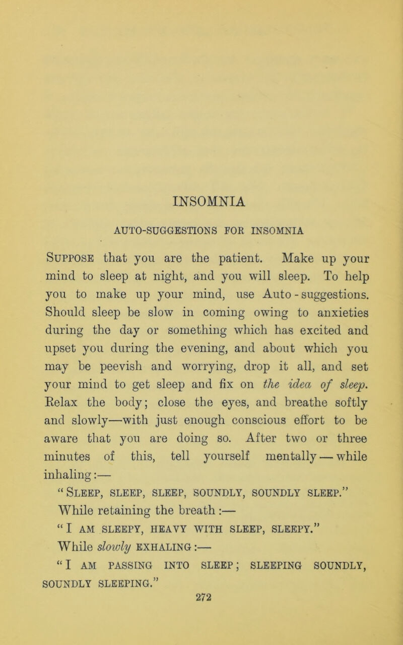 AUTO-SUGGESTIONS FOR INSOMNIA Suppose that you are the patient. Make up your mind to sleep at night, and you will sleep. To help you to make up your mind, use Auto - suggestions. Should sleep be slow in coming owing to anxieties during the day or something which has excited and upset you during the evening, and about which you may be peevish and worrying, drop it all, and set your mind to get sleep and fix on the idea of sleep. Relax the body; close the eyes, and breathe softly and slowly—with just enough conscious effort to be aware that you are doing so. After two or three minutes of this, tell yourself mentally — while inhaling:— “Sleep, sleep, sleep, soundly, soundly sleep.” While retaining the breath :— “ I AM SLEEPY, HEAVY WITH SLEEP, SLEEPY.” While sloivly exhaling :— “I AM PASSING INTO SLEEP; SLEEPING SOUNDLY, SOUNDLY SLEEPING.”