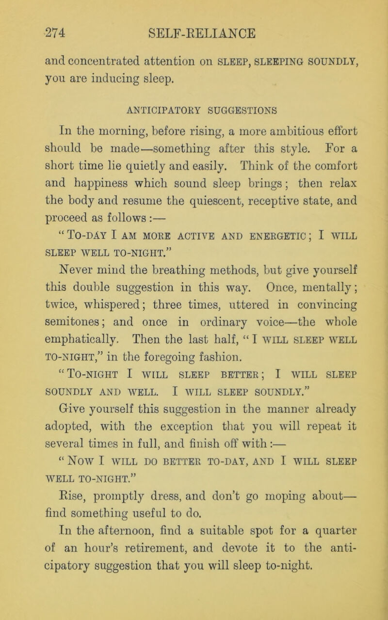and concentrated attention on sleep, sleeping soundly, you are inducing sleep. ANTICIPATORY SUGGESTIONS In the morning, before rising, a more ambitious effort should be made—something after this style. For a short time lie quietly and easily. Think of the comfort and happiness which sound sleep brings; then relax the body and resume the quiescent, receptive state, and proceed as follows :— “ To-day I am more active and energetic ; I will SLEEP WELL TO-NIGHT.” Never mind the breathing methods, but give yourself this double suggestion in this way. Once, mentally; twice, whispered; three times, uttered in convincing semitones; and once in ordinary voice—the whole emphatically. Then the last half, “ I will sleep well to-night,” in the foregoing fashion. “To-night I will sleep better; I will sleep SOUNDLY AND WELL. I WILL SLEEP SOUNDLY.” Give yourself this suggestion in the manner already adopted, with the exception that you will repeat it several times in full, and finish off with :— “ NOW I WILL DO BETTER TO-DAY, AND I WILL SLEEP WELL TO-NIGHT.” Rise, promptly dress, and don’t go moping about— find something useful to do. In the afternoon, find a suitable spot for a quarter of an hour’s retirement, and devote it to the anti- cipatory suggestion that you will sleep to-night.