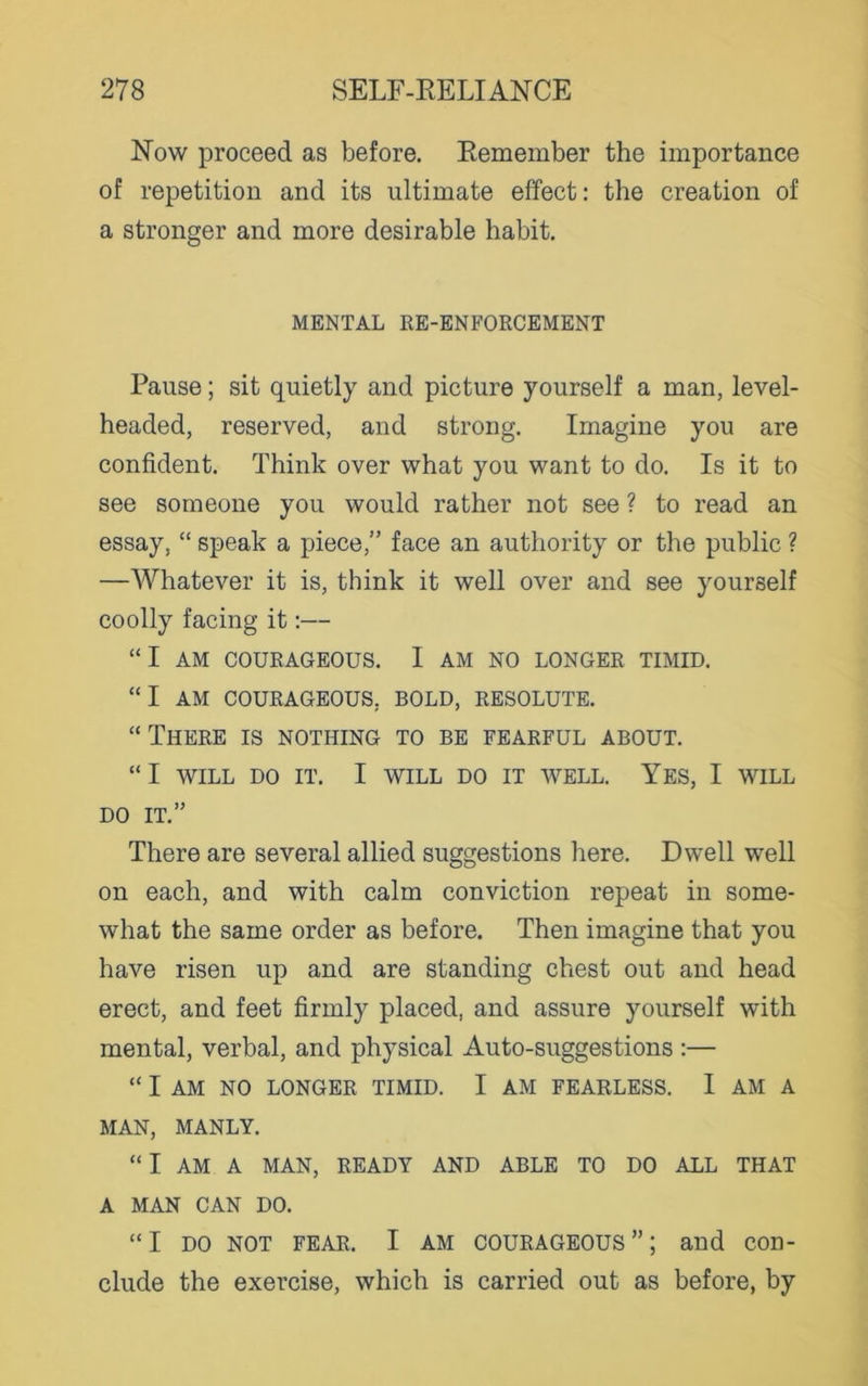 Now proceed as before. Remember the importance of repetition and its ultimate effect: the creation of a stronger and more desirable habit. MENTAL RE-ENFORCEMENT Pause; sit quietly and picture yourself a man, level- headed, reserved, and strong. Imagine you are confident. Think over what you want to do. Is it to see someone you would rather not see ? to read an essay, “ speak a piece,” face an authority or the public ? —Whatever it is, think it well over and see yourself coolly facing it:— “ I AM COURAGEOUS. I AM NO LONGER TIMID. “I AM COURAGEOUS. BOLD, RESOLUTE. “ There is nothing to be fearful about. “ I WILL DO IT. I WILL DO IT WELL. YES, I WILL DO IT.” There are several allied suggestions here. Dwell well on each, and with calm conviction repeat in some- what the same order as before. Then imagine that you have risen up and are standing chest out and head erect, and feet firmly placed, and assure yourself with mental, verbal, and physical Auto-suggestions :— “ I AM NO LONGER TIMID. I AM FEARLESS. I AM A MAN, MANLY. “I AM A MAN, READY AND ABLE TO DO ALL THAT A MAN CAN DO. “I do not fear. I am courageous”; and con- clude the exercise, which is carried out as before, by