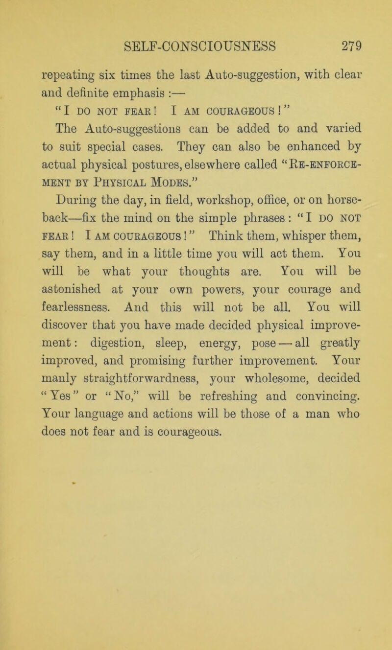 repeating six times the last Auto-suggestion, with clear and definite emphasis :— “ I DO NOT FEAR ! I AM COURAGEOUS ! ” The Auto-suggestions can be added to and varied to suit special cases. They can also be enhanced by actual physical postures, elsewhere called “Re-enforce- ment by Physical Modes.” During the day, in field, workshop, office, or on horse- back—fix the mind on the simple phrases: “I do not fear ! 1 am courageous ! ” Think them, whisper them, say them, and in a little time you will act them. You will be what your thoughts are. You will be astonished at your own powers, your courage and fearlessness. And this will not be all. You will discover that you have made decided physical improve- ment : digestion, sleep, energy, pose — all greatly improved, and promising further improvement. Your manly straightforwardness, your wholesome, decided “Yes” or “No,” will be refreshing and convincing. Your language and actions will be those of a man who does not fear and is courageous.