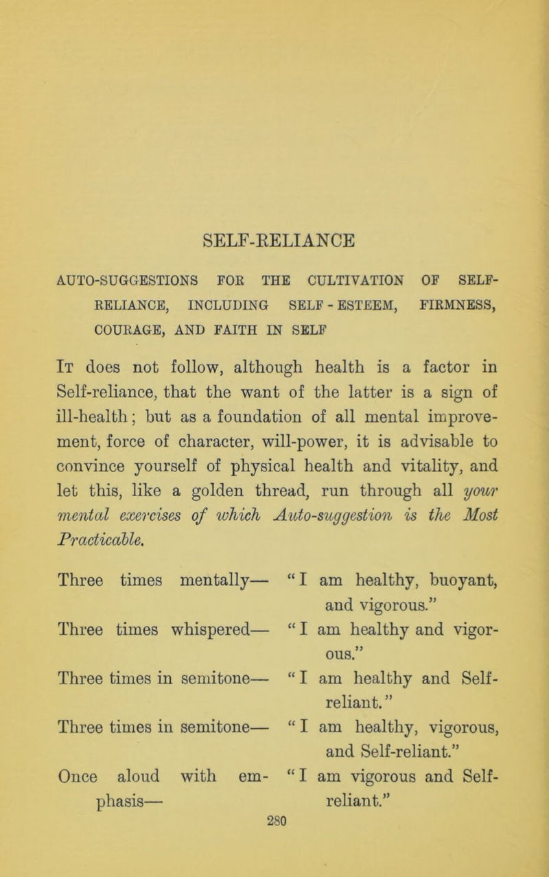 AUTO-SUGGESTIONS FOE THE CULTIVATION OF SELF- RELIANCE, INCLUDING SELF - ESTEEM, FIRMNESS, COURAGE, AND FAITH IN SELF It does not follow, although health is a factor in Self-reliance, that the want of the latter is a sign of ill-health; but as a foundation of all mental improve- ment, force of character, will-power, it is advisable to convince yourself of physical health and vitality, and let this, like a golden thread, run through all your mental exercises of which Auto-suggestion is the Most Practicable. Three times mentally— “ I am healthy, buoyant, and vigorous.” Three times whispered— “ I am healthy and vigor- ous.” Three times in semitone— “ I am healthy and Self- reliant. ” Three times in semitone— “ I am healthy, vigorous, and Self-reliant.” Once aloud with em- “ I am vigorous and Self- phasis— reliant.”