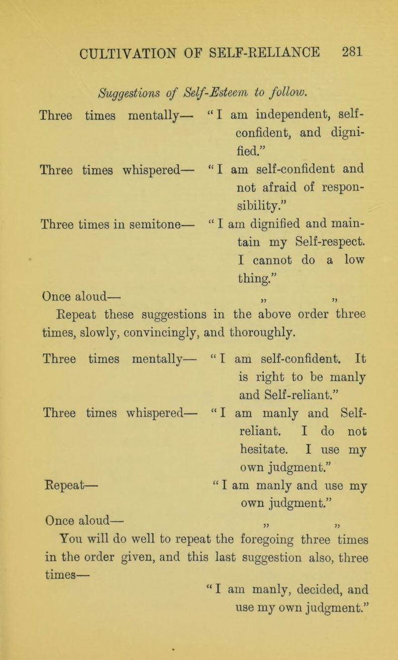 Suggestions of Self-Esteem to follow. Three times mentally— Three times whispered— Three times in semitone— I am independent, self- confident, and digni- fied.” I am self-confident and not afraid of respon- sibility.” I am dignified and main- tain my Self-respect. I cannot do a low thing.” Once aloud— „ „ Repeat these suggestions in the above order three times, slowly, convincingly, and thoroughly. Three times mentally— Three times whispered— Repeat— I am self-confident. It is right to be manly and Self-reliant.” I am manly and Self- reliant. I do not hesitate. I use my own judgment.” I am manly and use my own judgment.” Once aloud— „ „ You will do well to repeat the foregoing three times in the order given, and this last suggestion also, three times— “ I am manly, decided, and use my own judgment.”