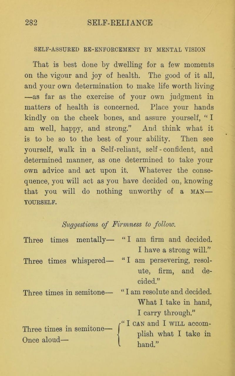 SELF-ASSURED RE-ENFORCEMENT BY MENTAL VISION That is best done by dwelling for a few moments on the vigour and joy of health. The good of it all, and your own determination to make life worth living —as far as the exercise of your own judgment in matters of health is concerned. Place your hands kindly on the cheek bones, and assure yourself, “ I am well, happy, and strong.” And think what it is to be so to the best of your ability. Then see yourself, walk in a Self-reliant, self - confident, and determined manner, as one determined to take your own advice and act upon it. Whatever the conse- quence, you will act as you have decided on, knowing that you will do nothing unworthy of a man— YOURSELF. Suggestions of Firmness to follow. Three times mentally— Three times whispered— Three times in semitone— Three times in semitone— Once aloud— “ I am firm and decided. I have a strong will.” “ I am persevering, resol- ute, firm, and de- cided.” “ I am resolute and decided. What I take in hand, I carry through.” “ I can and I will accom- plish what I take in hand.”
