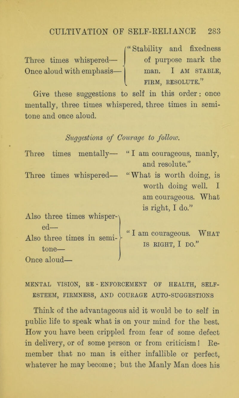 Three times whispered— Once aloud with emphasis— Stability and fixedness of purpose mark the man. I AM STABLE, FIRM, RESOLUTE.” Give these suggestions to self in this order: once mentally, three times whispered, three times in semi- tone and once aloud. Three times mentally Three times whispered— Also three times whisper-\ ed— I Also three times in semi- - tone— Once aloud— ' I am courageous, manly, and resolute.” What is worth doing, is worth doing well. I am courageous. What is right, I do.” I am courageous. What IS RIGHT, I DO.” Suggestions of Courage to follow. MENTAL VISION, RE - ENFORCEMENT OF HEALTH, SELF- ESTEEM, FIRMNESS, AND COURAGE AUTO-SUGGESTIONS Think of the advantageous aid it would be to self in public life to speak what is on your mind for the best. How you have been crippled from fear of some defect in delivery, or of some person or from criticism! Re- member that no man is either infallible or perfect, whatever he may become; but the Manly Man does his