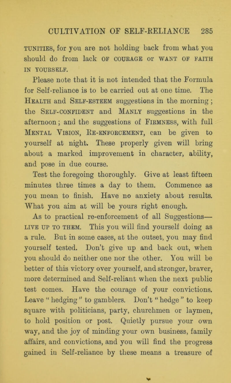 TUNITIES, for you are not holding back from what you should do from lack of courage or want of faith IN YOURSELF. Please note that it is not intended that the Formula for Self-reliance is to be carried out at one time. The Health and Self-esteem suggestions in the morning ; the Self-confident and Manly suggestions in the afternoon; and the suggestions of Firmness, with full Mental Vision, Ke-enforcement, can be given to yourself at night. These properly given will bring about a marked improvement in character, ability, and pose in due course. Test the foregoing thoroughly. Give at least fifteen minutes three times a day to them. Commence as you mean to finish. Have no anxiety about results. What you aim at will be yours right enough. As to practical re-enforcement of all Suggestions— live up to them. This you will find yourself doing as a rule. But in some cases, at the outset, you may find yourself tested. Don’t give up and back out, when you should do neither one nor the other. You will be better of this victory over yourself, and stronger, braver, more determined and Self-reliant when the next public test comes. Have the courage of your convictions. Leave “ hedging ” to gamblers. Don’t “ hedge ” to keep square with politicians, party, churchmen or laymen, to hold position or post. Quietly pursue your own way, and the joy of minding your own business, family affairs, and convictions, and you will find the progress gained in Self-reliance by these means a treasure of